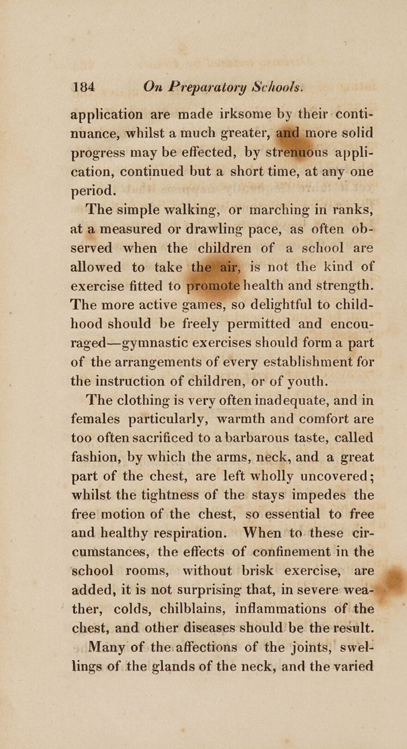 application are made irksome by their conti- nuance, whilst a much greater, amd more solid progress may be effected, by a: appli- cation, continued but a short time, at any one period. : | The simple walking, or marching in ranks, at a measured or drawling pace, as often ob- served when the children of a school are allowed to take the air, is not the kind of exercise fitted to pr 1 te health and strength. The more active games, so delightful to child- hood should be freely permitted and encou- raged—gymnastic exercises should forma part of the arrangements of every establishment for the instruction of children, or of youth. The clothing is very often inadequate, and in females particularly, warmth and comfort are too often sacrificed to a barbarous taste, called fashion, by which the arms, neck, and a great part of the chest, are left wholly uncovered; whilst the tightness of the stays impedes the free motion of the chest, so essential to free and healthy respiration. When to these cir- cumstances, the effects of confinement in the school rooms, without brisk exercise, are | added, it is not surprising that, in severe wea- ther, colds, chilblains, inflammations of the — chest, and other diseases should be the result. Many of the:affections of the joints, swel- lings of the glands of the neck, and the varied