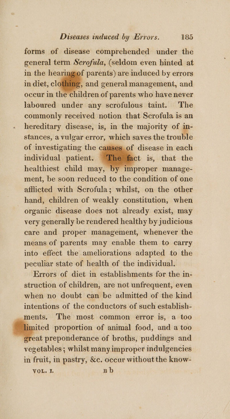 forms of disease comprehended under the general term Scrofula, (seldom even hinted at in the hearingof parents) are induced by errors in diet, clothing and general management, and occur in the children of parents who have never laboured under any scrofulous taint. The commonly received notion that Scrofula is an hereditary disease, is, in the majority of 1 stances, a vulgar error, which saves the trouble of investigating the causes of disease in each individual patient. | act is, that the healthiest child may, by Pim proper manage- ment, be soon reduced to the condition of one afflicted with Scrofula; whilst, on the other hand, children of weakly constitution, when organic disease does not already exist, may very generally be rendered healthy by judicious care and proper management, whenever the means of parents may enable them to carry into effect the ameliorations adapted to the peculiar state of health of the individual. Errors of diet in establishments for the in- struction of children, are not unfrequent, even when no doubt can be admitted of the kind intentions of the conductors of such establish- ments. The most common error is, a too . a proportion of animal food, and a too great preponderance of broths, puddings and vegetables; whilst many improper indulgencies in fruit, in pastry, &amp;c. occur without the know- VOL. I. Bb