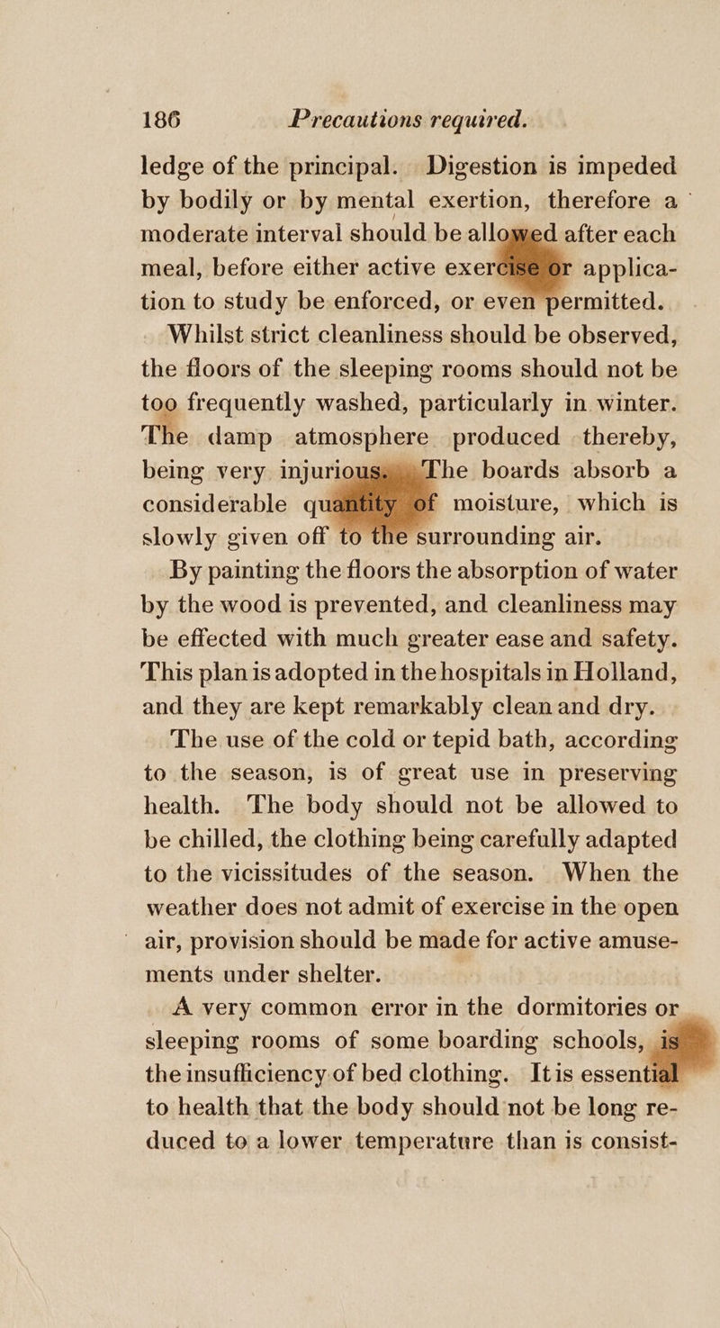 ledge of the principal. Digestion is impeded by bodily or by mental exertion, therefore a— moderate interval should be allowed after each meal, before either active eer applica- tion to study be enforced, or even permitted. Whilst strict cleanliness should be observed, the floors of the sleeping rooms should not be too frequently washed, particularly in. winter. The damp atmosphere: produced thereby, being very injurious, The boards absorb a considerable quantity of moisture, which is slowly given off to the surrounding air. By painting the floors the absorption of water by the wood is prevented, and cleanliness may be effected with much greater ease and safety. This plan is adopted in the hospitals in Holland, and they are kept remarkably clean and dry. The use of the cold or tepid bath, according to the season, is of great use in preserving health. The body should not be allowed to be chilled, the clothing being carefully adapted to the vicissitudes of the season. When the weather does not admit of exercise in the open air, provision should be made for active amuse- ments under shelter. A very common error in the dormitonesa or. sleeping rooms of some boarding schools, the insufficiency: of bed clothing. Itis essential to health that the body should not be long re- duced to a lower temperature than 1s consist-