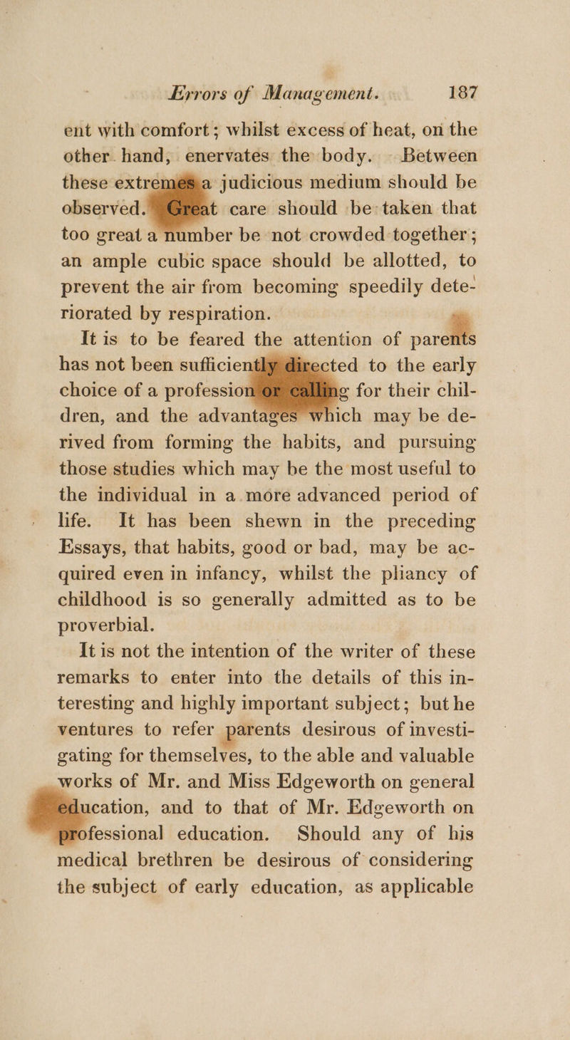 ent with comfort; whilst excess of heat, on the other. hand, enervates the body. Between these extr , judicious medium should be t care should be taken that imber be not crowded together ; an ample cubic space should be allotted, to prevent the air from becoming speedily dete- riorated by respiration. It is to be feared the attention of pare has not been sufliciently ¢ irected to the early choice of a profession ag for their chil- dren, and the advantages whi rived from forming the habits, and pursuing those studies which may be the most useful to the individual in a. more advanced period of life. It has been shewn in the preceding Essays, that habits, good or bad, may be ac- quired even in infancy, whilst the phancy of childhood is so generally admitted as to be proverbial. It is not the intention of the writer of these remarks to enter into the details of this in- teresting and highly important subject; but he ventures to refer parents desirous of investi- gating for themselves, to the able and valuable works of Mr. and Miss Edgeworth on general ucation, and to that of Mr. Edgeworth on fessional education. Should any of his medical brethren be desirous of considering the subject of early education, as applicable