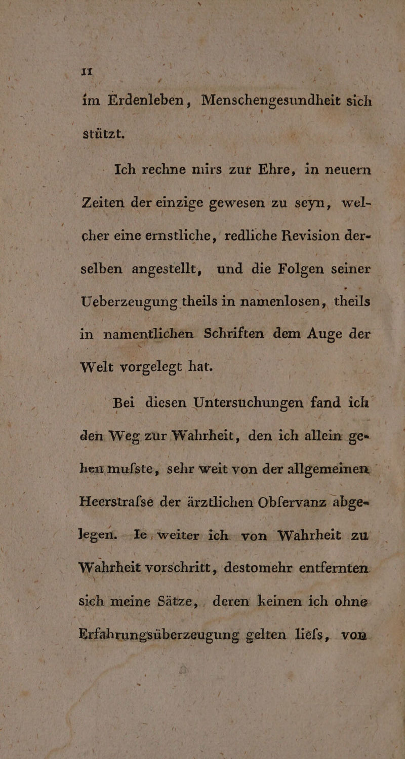 rn h EN. ’ Ri; im Erdenleben, Menschengesundheit sich stützt. MR | Be Ich rechne nuirs zur Ehre, in neuern Zeiten der einzige Welser zu seyn, wel- cher eine ernstliche, redliche Revision der- selben angestellt, und die Folgen ae Ueberzeugung theils in namenlosen, theils in naktlenigiäna Schriften dem Auge der Welt vorgelegt hat. Bei diesen Untersuchungen fand ich den Weg zur Wahrheit, den ich bei ge hen mufste, sehr weit von der allgömränen Herrszrafse der ärztlichen Obfervanz abge- ‚legen. - Ie; en ich. von Wahrheit zu Wahrheit vorschritt, destomehr entfernten. si meine Sätze, Alle keinen ich ohne Erfahrungsüberzeugung gelten liefs, von