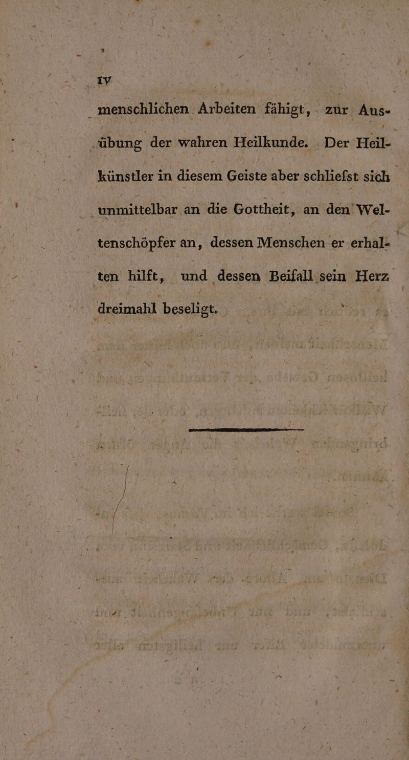 z . ıy 5 | menschlichen Arbeiten fähigt, zur Aus- ‚„übung der wahren Heilkunde. _ Der Heil- künstler in diesem Geiste aber schliefst sich unmittelbar an die Gottheit, an den’ Wel- tenschöpfer an, dessen Menschen er erhal= ‚ten hilft, und ‚dessen Beifall sein ‚Herz | dreimahl beseligt. Sr vu