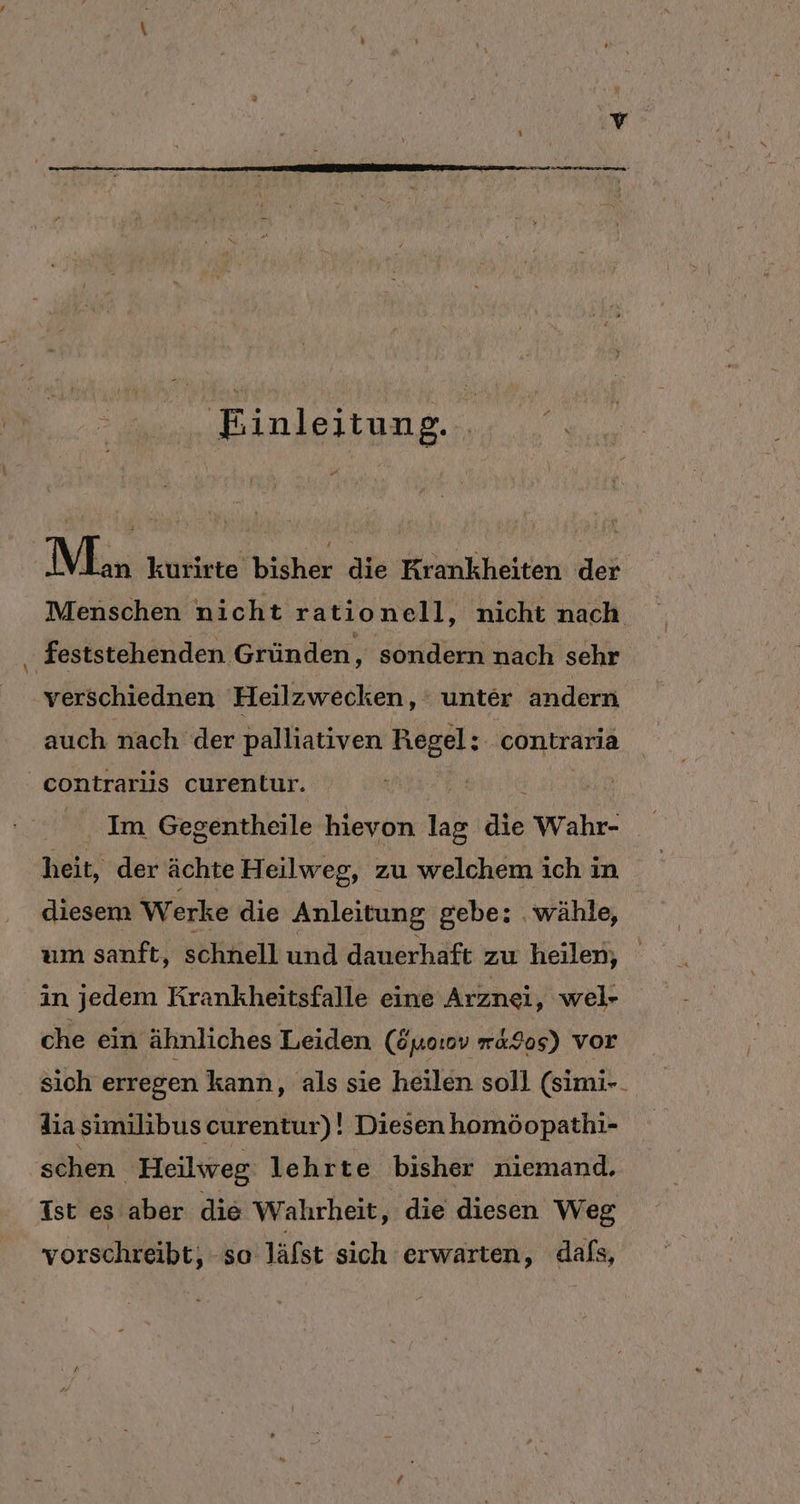 Einleitung. El Man kurirte bisher die Krankheiten der Menschen nicht rationell, nicht nach feststehenden Gründen, sondern nach sehr verschiednen Heilzwecken, unter andern auch nach der palliativen Regel: . contraria contrariis curentur. u £ Im Gegentheile hievon lag die Wahr- heit, der ächte Heilweg, zu welchem ich in diesem Werke die Anleitung gebe: wähle, um sanft, schnell und dauerhaft zu heilen, in jedem Krankheitsfalle eine Arznei, wel- che ein ähnliches Leiden (öyo:ov m&amp;9os) vor sich erregen kann, als sie heilen soll (simi-. dia similibus curentur)! Diesen homöopathi- schen Heilweg lehrte bisher niemand. Ist es aber die Wahrheit, die diesen Weg vorschreibt, -so läfst sich erwarten, dafs,