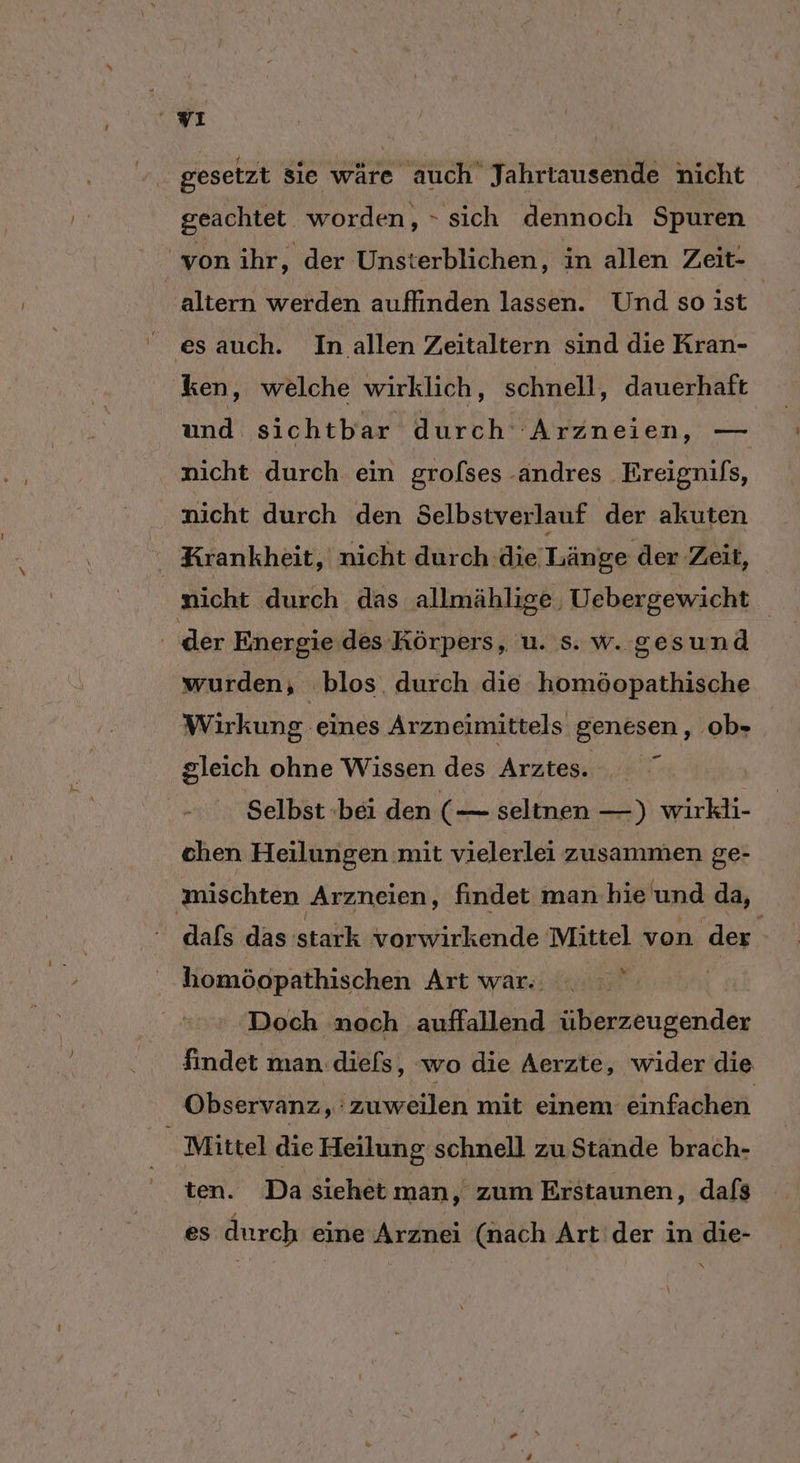 wı gesetzt sie wäre auch Jahrtausende nicht geachtet worden, - sich dennoch Spuren von ihr, der Unsterblichen, in allen Zeit- altern werden auflinden lassen. Und soist es auch. In allen Zeitaltern sind die Kran- ken, welche wirklich, schnell, dauerhaft und sichtbar durch: 'Arzneien, — nicht durch ein grolses -andres Breignifs, nicht durch den Selbstverlauf der akuten Krankheit, nicht durch die Länge der ‚Zeit, nicht durch das allmählige, Uebergewicht der Energie des Körpers, u. s. w. gesund wurden, blos durch die homöopathische Wirkung eines Arzneimittels genesen, ob- gleich ohne Wissen des Arztes. Selbst bei den (— seltnen —) wirkli- chen Heilungen mit vielerlei zusammen ge- ‚mischten Arzneien, findet man hie und da, dafs das istaüh vorwirkende Mittel von der homöopathischen Art war. . . ' | Doch noch auffallend überzeugender findet man .diefs, wo die Aerzte, wider die Observanz, ‘zuweilen mit einem einfachen Mittel die Heilung schnell zu Stande brach- ten. Da siehet man, zum Erstaunen, dafs es durch eine Arznei (nach Art der in die- N