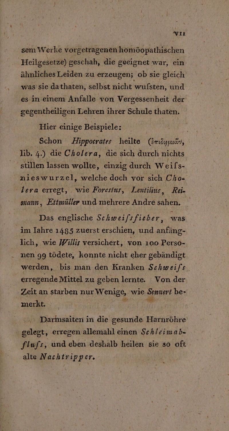 vıı sem Werke vorgetragenen homöopathischen Heilgesetze) g geschah, die geeignet war, ein ähnliches Leiden zu erzeugen; ob sie gleich was sie da thaten, selbst nicht wrulsten. und es in einem Anfalle von Vergessenheit der segentheiligen Lehren ihrer Schule thaten. Hier einige Beispiele: | Schon Hippocrates heilte (Zmöypuav, Ib. 4.) die Cho/ era, die sich durch nichts stillen lassen wollte, einzig durch Weifs- nieswurzel, welche doch vor sich Cho- lera erregt, wie Forestus, Lentilius, Rei. mann , Ettmüller und mehrere Andre sahen. | Das englische Schwei/sfieber, was im Iahre 1485 zuerst erschien, und anfäng- lich, wie Willis versichert, von 100 Perso- nen 99 tödete, konnte nicht eher gebändigt werden, bis man den Kranken Schwei fs. erregende Mittel zu geben lernte. Von der Zeit an starben nur W Nenigs- wie Sennert be- merkt. ” \ Darmsaiten in die gesunde Harnröhre gelegt, erregen allemahl einen Schleim ab= flufs, und eben deshalb heilen sie so oft alte Nachtripper.
