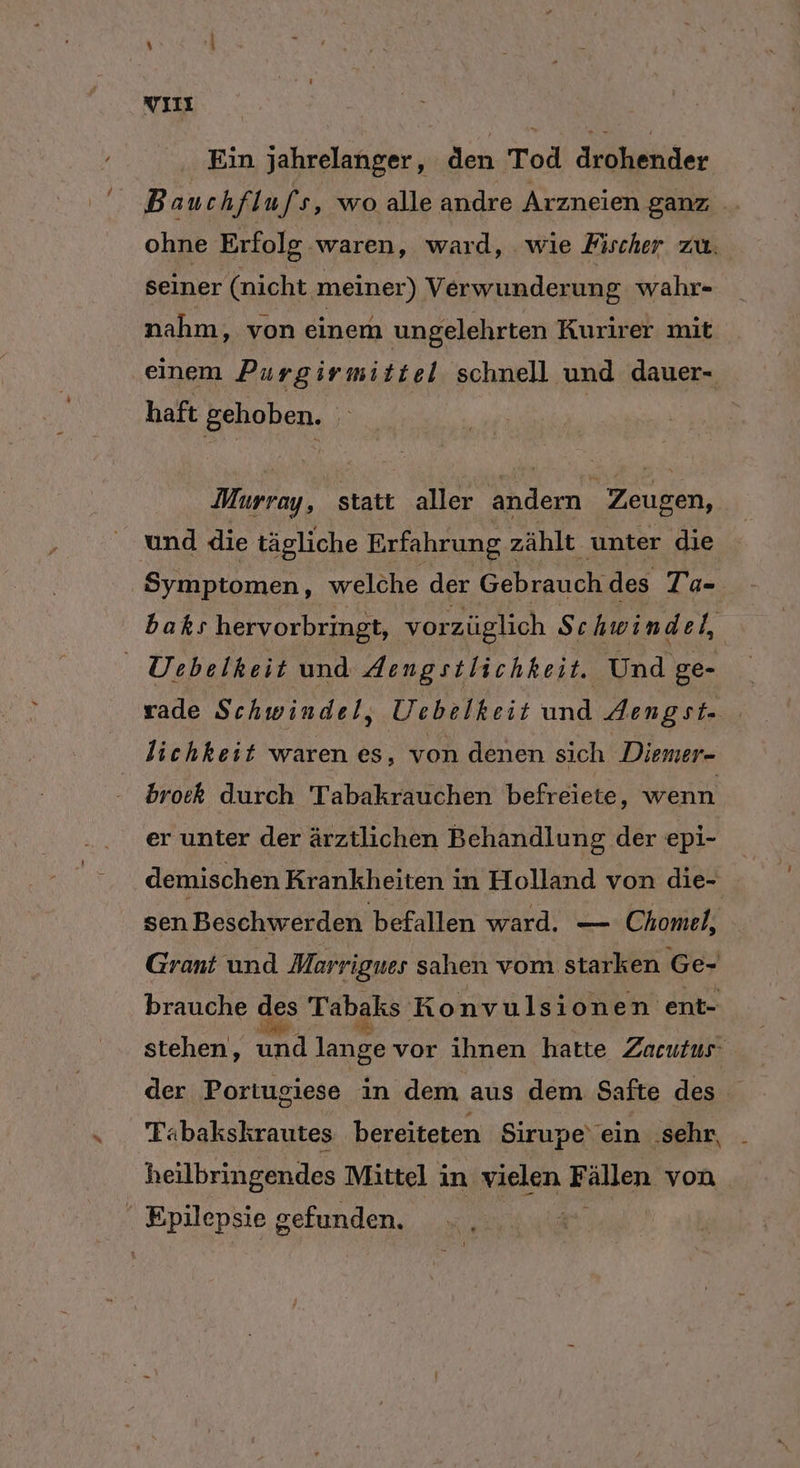 YıL Ein jahrelanger, den Tod drohender Bauchflufs, wo alle andre Arzneien ganz ohne Erfolg waren, ward, wie Fischer zu. seiner (nicht meiner) Verwunderun g wahr- nahm, von einem ungelehrten Kurirer mit einem Purgirmittel schnell und dauer- haft gehoben. ii Murray, statt aller a Zeugen, und die tägliche Erfahrung : zählt unter die | Symptomen, welche der Gebrauch des Ta- baks hervorbringt, vorzüglich Schwin del, UDebelkeit und Aengstlichkeit. Und ge- rade Schwindel, Üebelkeit und Aengst- lichkeit waren es, von denen sich Diemer- bro:k durch Tabakrauchen befreiete, wenn er unter der ärztlichen Behandlung der epi- demischen Krankheiten i in Holland von die- sen Beschwerden befallen ward. — Chomel, Grant und Marrigues sahen vom starken Ge- brauche des Tabaks Konvulsionen ent- stehen, und lange vor ihnen hatte Zacutus' der Portugiese in dem aus dem Safte des Tabakskrautes bereiteten Sirupe‘ ein .sehr, heilbringendes Mittel in vielen Hallen von ' Epilepsie gefunden. |