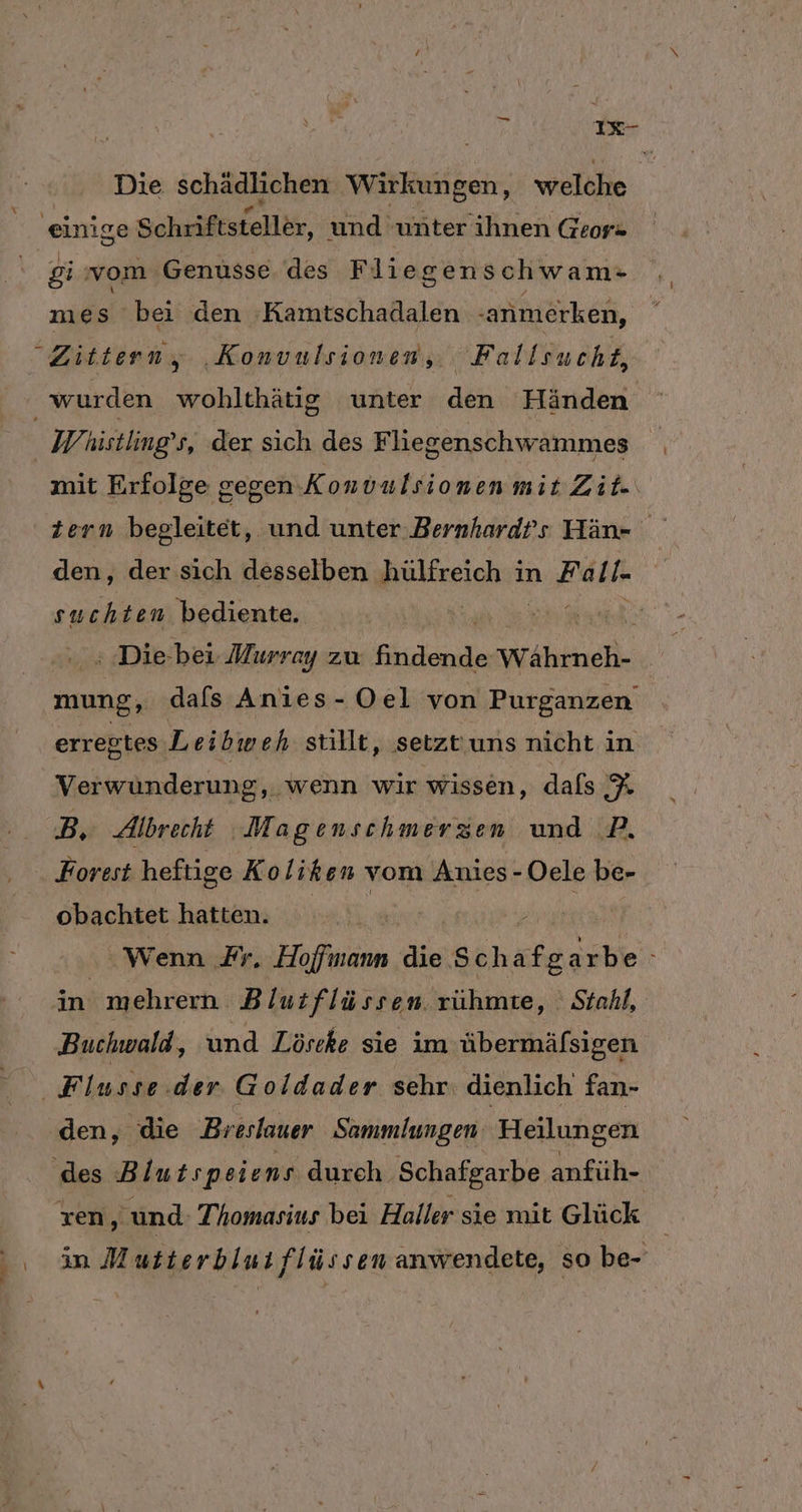 IR Die schädlichen Wirkungen, welche einige Schriftstellär. und unter ihnen Geor» gi vom. ‚Genüsse des Fliegens chwam- mes bei den Kamtschadalen ‚anmerken, Zittern, ‚Konvulsiomen, Fallsucht, wurden wohlthätig unter den Händen W histling s, der sich des Fliegenschwammes mit Erfolge gegen Konvulsionen mit Zit« tern begleitet, und unter Bernhard’s Hän- den, der sich desselben Releeighe in Aue 1 suchten bediente. RA, : Die-bei Murray zu Aindende Währneh- mung, dafs Anies- Oel von Purganzen erregtes Leibweh stillt, setzt'uns nicht in x Verwünderung, wenn wir wissen, dafs y B, Albrecht Magenschmerzen und .P. Forest heftige Kol ih en - Oele be- obachtet hatten. Wenn Fr. Hofinam die S sh, a fe arbe ini mehrern Blut flüssen. rühmte, Stahl, Buchwald, und Löscke sie im übermäfsigen ‚Flusse.der Goldader sehr. dienlich fan- den, die Br eslauer Sammlungen Heilungen ‚des Blutspeiens dureh. Schafgarbe anfüh- ren ‚und Thomasius bei Haller sie mit Glück in Mutterblus flüssen anwendete, so be-