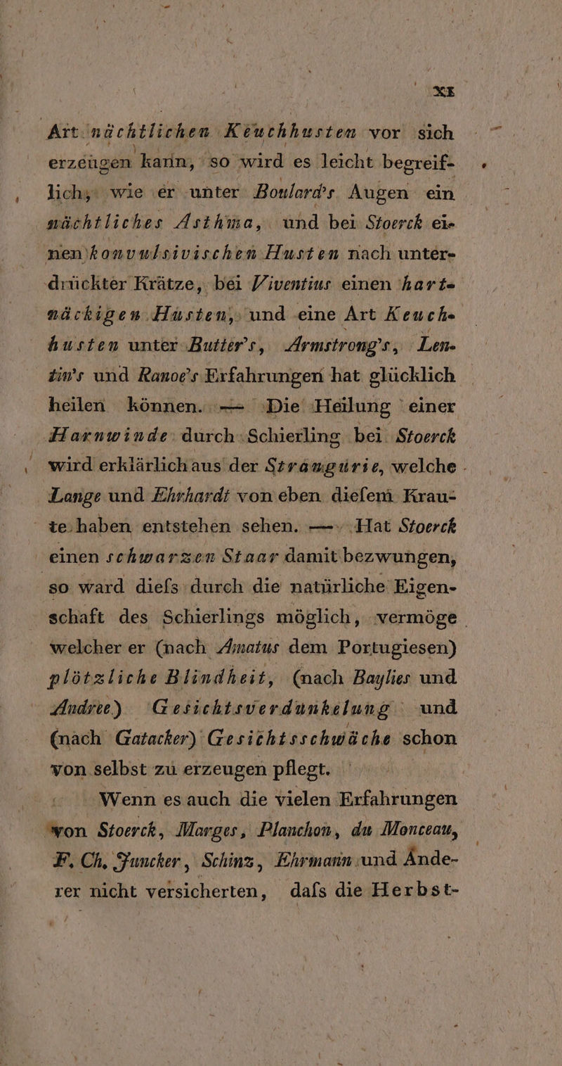 &gt; Kit. Ing bETiahem ‚Keutchhusten vor sich erzeugen ‚kann, so rd es leicht begreif- lichy‘ wie er ‚unter Boulards Augen ein nüchtliches Asihma, hä bei Stoerck eir nen'konvulsivischen Husten nach unter- ‚drückter Krätze, bei Viventius einen 'hart« näckigen Hüsten, und ‚eine Art Keuch- husten unter .Butter’s, Armstrong’ s, Len. tin’s und Ranoe's Erfahrungen hat glücklich heilen können. — Die Haälung einer Harnwinde: durch .«Schierling bei Stoerck wird erklärlich aus’ der Stramgiürie, welche Lange und Ehrhardt von eben. dieferi Krau- ' te,haben entstehen sehen. —» Hat Stoerck einen schwarzen Staar damit'bezwungen, ‚so ward diefs durch die natürliche Eigen- schaft des Schierlings möglich ‚..vermöge. welcher er (nach Amatus dem Portugiesen) plötzliche Blindheit, (nach Baylies und Andre) Gesichtsverdunkelung und (nach Gatacker) Gesicht sschwäche schon von selbst zu erzeugen pflegt. Wenn es auch die vielen Erfahrungen von Stoerch, Morges, Planchon, du Monceau, F, Ch. Funcker, Schinz, Ehrmann und Ände- rer nicht versicherten, dafs die Herbst-