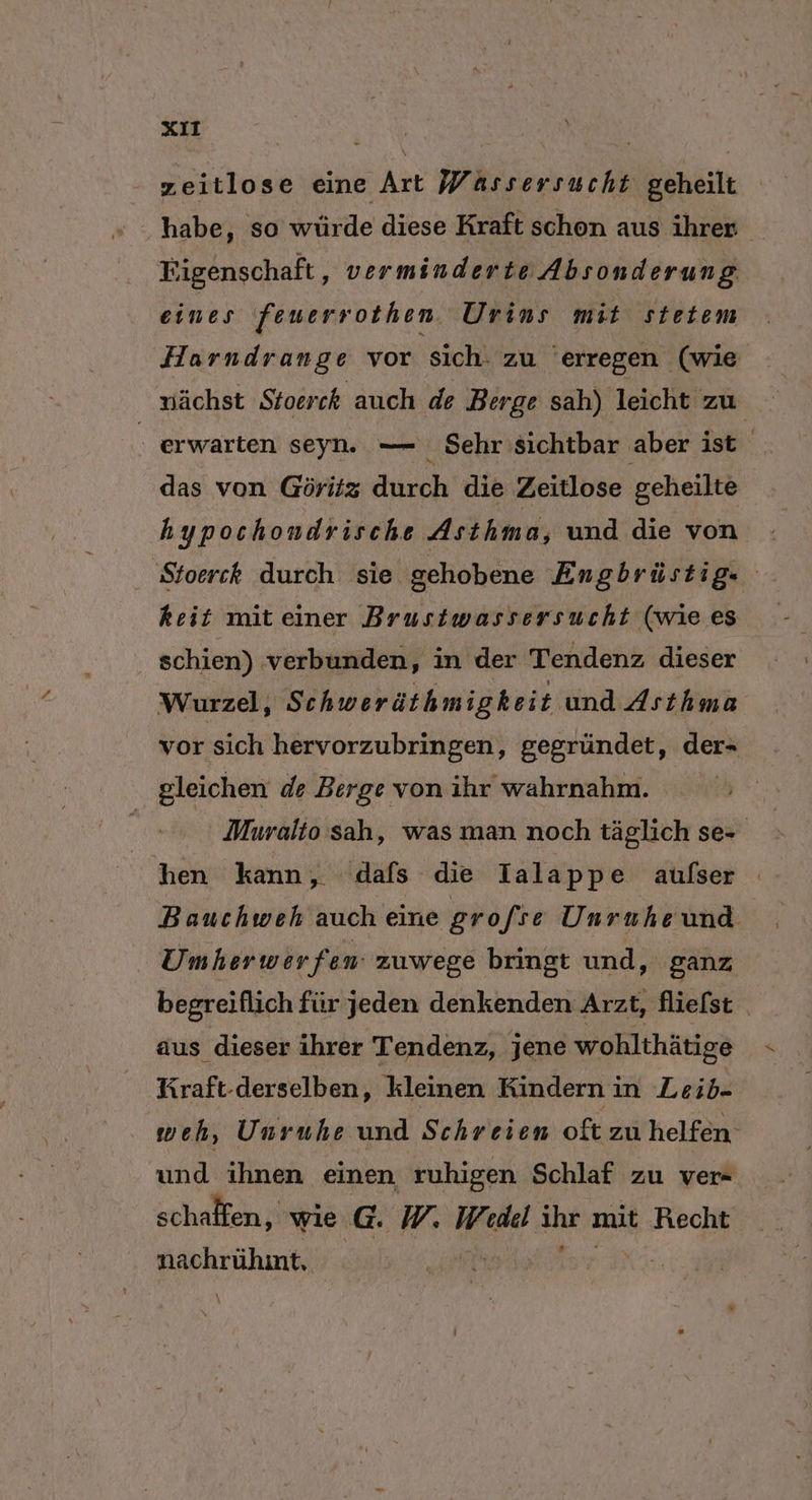 neitlose eine Art Wassersucht geheilt habe, so würde diese Kraft schon aus ihrer Figenschaft ‚ verminderte Absonderung eines feuerrothen. Urins mit stetem Harndrange vor sich. zu ’ erregen (wie nächst Stoerck auch de Berge sah) leicht zu | . erwarten seyn. — Sehr'sichtbar aber ist das von Göritz durch die Zeitlose geheilte hypochondrische Asthma, und die von Sfoerck durch sie gehobene Engbrüstig- keit miteiner Brusiwassersucht (wie es | schien) verbunden, in der Tendenz dieser Wurzel, Schweräthmigkeit und Asthma vor sich hervorzubringen, gegründet, der- gleichen de Berge von ihr wahrnahm. | Muralio sah, was man noch täglich se- hen kann, dafs die Ialappe aufser Bauchweh auch eine grofre Unruhe und Umherwerfen zuwege bringt und, ganz begreiflich für jeden denkenden Arzt, fliefst aus dieser ihrer Tendenz, jene wohlthätige Kraft-derselben, kleinen Kindern in Leib- weh, Unruhe und Schreien oft zu helfen und ihnen einen ruhigen Schlaf zu ver- schaffen, wie G. WM, Wedel Jar mit Hecht Pemuhne