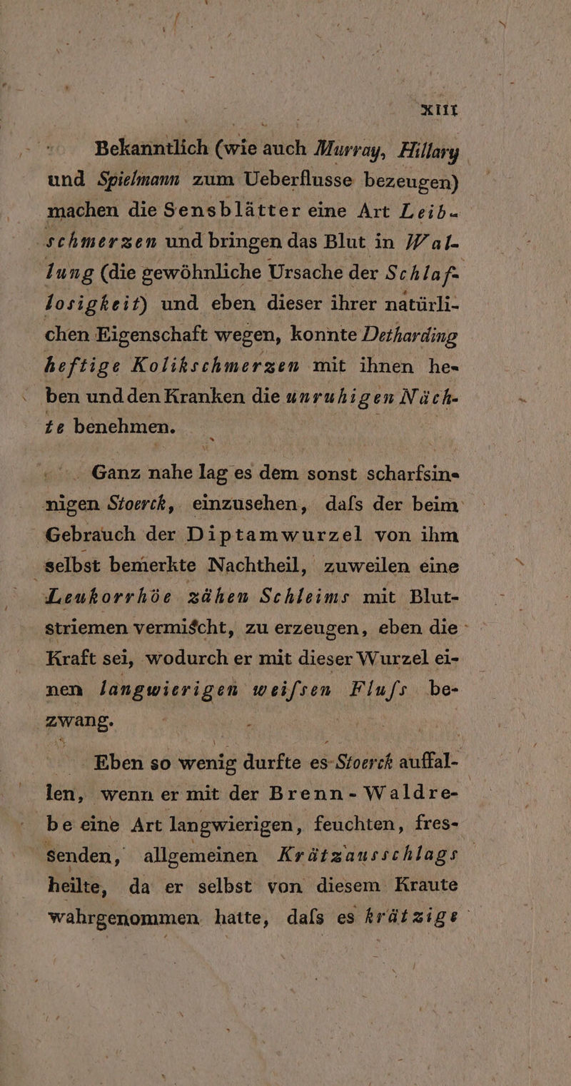 N xıır Bekanntlich (wie auch Murray, Hillary und Spielmann zum Ueberflusse bezeugen) machen die Sensblätter eine Art Leib. schmerzen und bringen das Blut in Wal. 1 ung (die gewöhnliche Ursache der Schlaf | 1 osigkeit) und eben dieser ihrer natürli- chen Eigenschaft wegen, konnte Detharding heftige Kolikschmerzen mit ihnen he- ben und den Kranken die unruhig en Nä ch- te benehmen. 0 “ Ganz nahe lag es dem sonst scharfsin« nigen Stoerck, einzusehen, dafs der beim: Gebrauch der D ip ta mwurzel von ihm ‚selbst bemerkte Nachtheil, zuweilen eine Leukorrhöe zähen Schleims mit Blut- striemen vermischt, zu erzeugen, eben die Kraft sei, wodurch er mit dieser Wurzel ei- nen langwierigen wei/sen Flufs be- Zwang. N: wit Eben so wenig Aucfio es- hehe auffal- len, wenn er mit der Brenn- Waldre- en be eine Art langwierigen, feuchten, fres- senden, allgemeinen Krätzausschlags heilte, da er selbst von diesem Kraute wahrgenommen. hatte, dals es krätzige