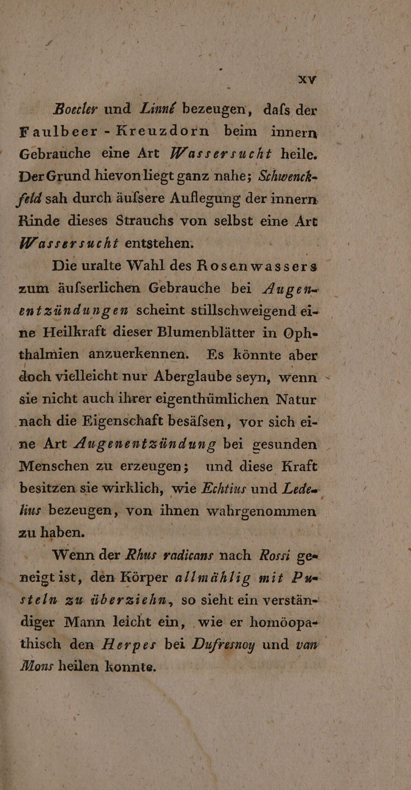 t XV - Boerler und Line bezeugen ‚ dafs der Faulbeer - Kreuzdorn beim innern Gebrauche eine Art Wassersu ch t heile. DerGrund hievonliegt ganz nahe; Schwenck- feld sah durch äufsere Auflegung der innern Rinde dieses Strauchs von selbst eine Art Wassersucht entstehen. Die uralte Wahl des Rosenwasse i% s zum äufserlichen Gebrauche bei Augen- entzündungen scheint stillschweigen d ei- ne Heilkraft dieser Blumenblätter in Oph- thalmien anzuerkennen. Es könnte ‚aber doch vielleicht nur Aberglaube seyn, wenn - sie nicht auch ihrer eigenthümlichen Natur ne Art Augenentzündung bei gesunden Menschen zu erzeugen; und diese Kraft besitzen sie wirklich, wie Echtius und Lede= hius bezeugen, von ihnen wahrgenommen | zu haben. Wenn der Rhus radicans nach Rossi ge= diger Mann leicht ein, wie er homöopa- thisch den Herpes bei Dufresnoy und van Mons heilen konnte.