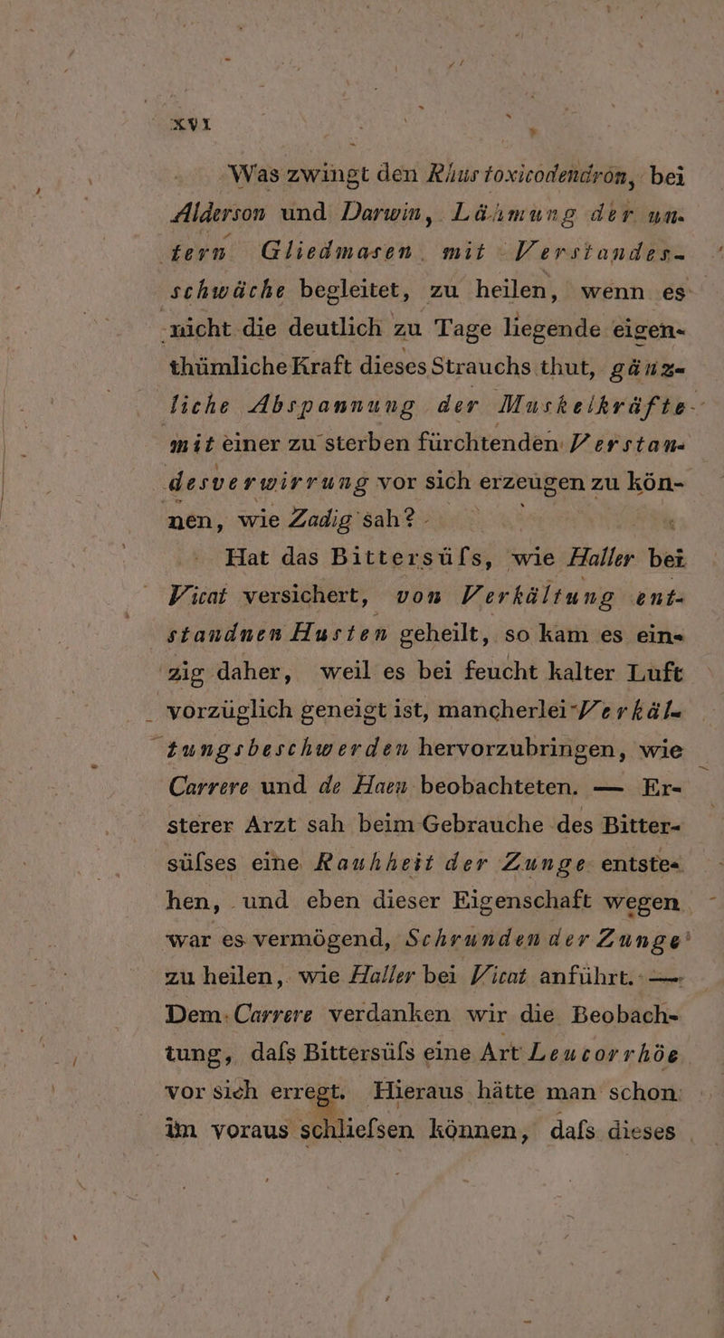 | Was zwingt den Rus toxicodendron, bei Alderson und Darwin, Lähmung der um. schwäche begleitet, zu heilen, wenn es thümliche Kraft dieses Strauchs thut, gÄNnz- mit einer zu sterben fürchtenden Y/erstan- Hat das ae wie Haller bei Vicat versichert, von Verkältung ent- vorzüglich geneigt ist, mancherleiYerkäls Carrere und de Haen: beobachteten. — Er- sterer Arzt sah beim Gebrauche des Bitter- sülses eine Rauhheit der Zunge: entste= hen, und eben dieser Eigenschaft wegen zu heilen,. wie Haller bei Yicat anführt. :—. Dem:Carrere verdanken wir die Beobach- tung, dals Bittersüfs eine Art Leucor rhöe. vor Sich errd ‚Hieraus ‚hätte man schon.