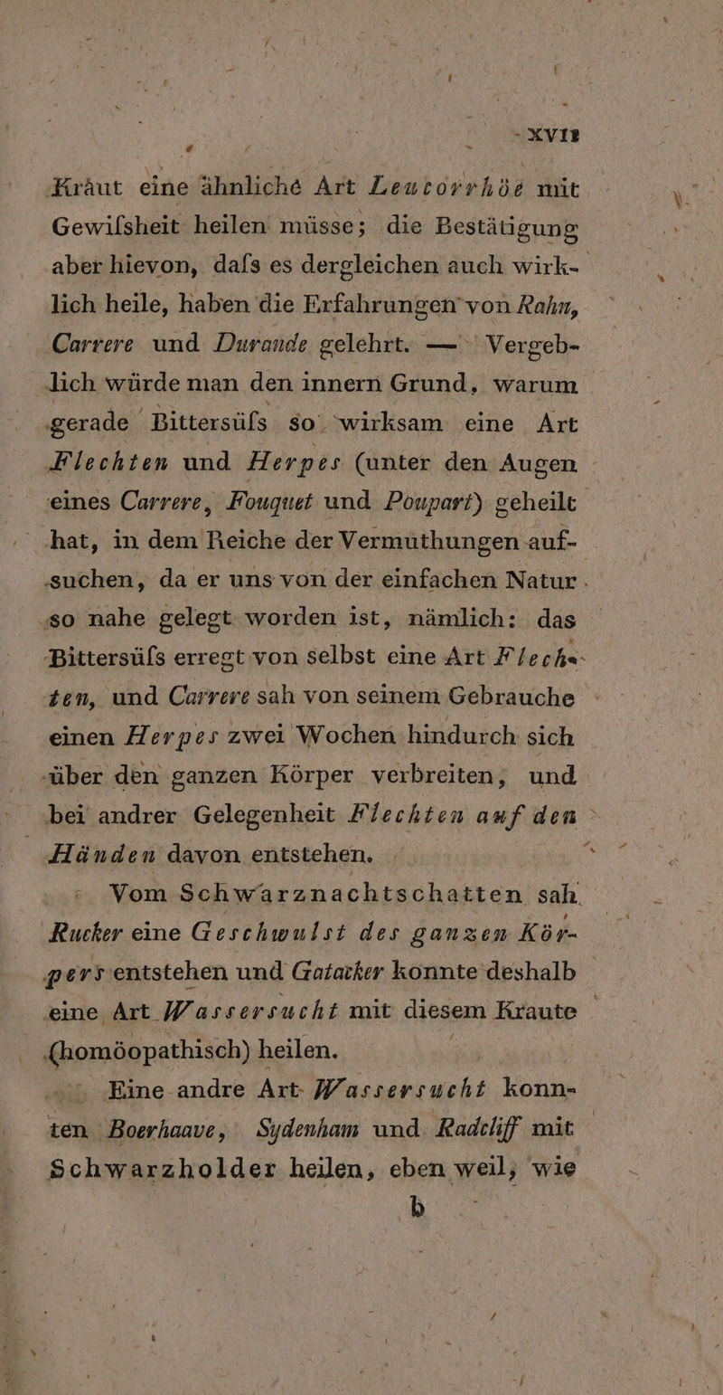 -XVIR . Kraut eine ähnliche Art Leutorrhöe mit Gewilsheit heilen müsse; die Bestätigung aber hievon, dafs es dergleichen auch wirk- lich heile, haben die Erfahrungen’ von Rahn, Carrere und Durande gelehrt. — Vergeb- lich würde man den innern Grund, warum ‚gerade Bittersüfs so. wirksam eine Art Flechten und Herpes (unter den Augen ‚eines Carrere, Fouguet und Poupart) geheilt ‚hat, in dem Reiche der Vermuüthungen auf- ‚suchen, da er uns von der einfachen Natur | ‚so nahe gelegt worden ist, nämlich: das Bittersüfs erregt von selbst eine Art F/ eche- Zen, und Carrere sah von seinem Gebrauche einen Herpes zwei Wochen hindurch sich ‚über den ganzen Körper verbreiten, und bei andrer Gelegenheit Flechten auf den ° Pr % Händen davon entstehen. Vom Schwarznachts chatten sah, ‚Rucker eine Geschwulst des ganzen Kör- pe 2 entstehen und Gatarker konnte deshalb eine Art Wassersucht mit diesem Kraute ‚(homöopathisch) h heilen. u ‚Eine andre Art- a: konn- ten Boerhaave, Sydenham und. Radchff mit Schwarzholder heilen, eben weil, wie b