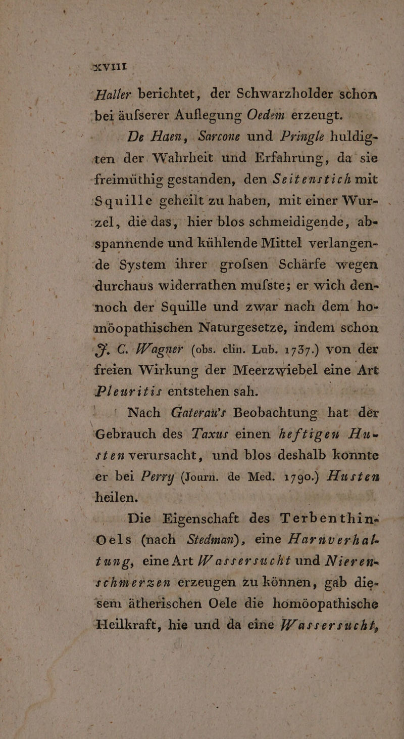 EVIT | Sn ‘Haller berichtet, der Schwarzholder schon bei äufserer Auflegung Oedem erzeugt. De Haen, . Sarcone und Pringle huldig- ten der Wahrheit und Erfahrung, da sie -freimüthig gestanden, den $ RER mit ‘Squille geheilt: zu haben, mit einer Wur- . ‘zel, die das, hier blos schmeidigende, ab- ‚spannende und kühlende Mittel verlangen- ‘de System ihrer grofsen Schärfe wegen ‚durchaus widerrathen mulste ; er wıch den- ‘noch der Squille und zwar nach dem ho- | möopathischen Naturgesetze, indem schon $. C. Wagner (obs. clin. Lub. 1737.) von der freien Wirkung der Meerzwiebel eine Art Pleuritis entstehen sah. | | Nach Gaterai’s Beobachtung hat der ‘Gebrauch des Taxus einen heftigen Au- | sten verursacht, und blos deshalb konnte er bei Perry a de Med. 1790) Husten. heilen. Die Eigenschaft des Terb enthin- Oels (nach Stedman), eine Harnverhal. Zung, eineArt Wassersucht und Nieren- schmerzen erzeugen zu können, gab die- 'sem ätherischen Oele die homöopathische Heilkraft, hie und da eine Wassersucht,