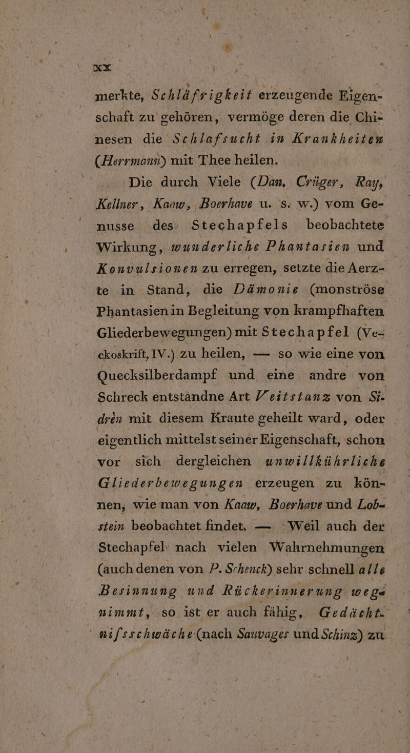 merkte, Schlä frigkeit erzeugende Figen- schaft zu gehören, vermöge deren die Chi- nesen die Schlafsucht in Krankheiten (Herrmonn) mit Thee heilen. | Die durch Viele (Dam, Crüger, Ray, Kellner, Karw, Boerhave u. s.: w.) vom Ge- nusse des, Stechapfels beobachtete Wirkung, wunderliche Phantasien und Konvulsionen zu erregen, setzte die Aerz- te in Stand, die Dämonie (monströse Phantasienin Begleitung von krampfhaften Gliederbewegungen) mit Stechapfel (Ve- ckoskrift, IV.) zu heilen, — so wie eine von Quecksilberdampf und eine andre von Schreck entständne Art Yeitstanz von Si- drin mit diesem Kraute geheilt ward, oder eigentlich mittelst seiner Eigenschaft, schon vor sich dergleichen unwillkührliche Gliederbewegungen erzeugen zu kön- nen, wie man von Kaow, Boerhave und Lob= stein beobachtet findet, — :Weil auch der Stechapfel: nach vielen Wahrnehmungen (auch denen von P. Srhenck) sehr schnell a/le Besinnung und Rückerinnerung wege nimmt, ‚so. ist er auch fähig, Gedächt- nifsschwäche-(nach Sauvages und Sching) zu }