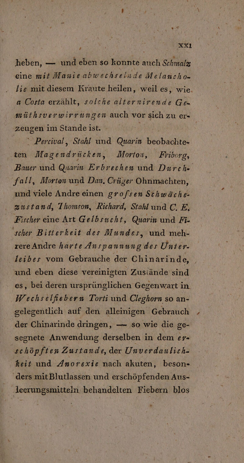 # heben, — und eben so konnte auch Schmalz eine mit Manie abwechselude Melanch 0- lie mit diesem Kraute heilen, weil es, wie. a Costa erzählt, solche alternirende Ges | müthsverwirrun gen auch vor sieh zu er zeugen im Stande ist. - |  Percwal, Stahl und Quarin beobach te- ten Magendrücken, Morton, Friborg, Bauer und Quarın Er brechen und Durch“ fall, Morten und Dan, Crüger Ohnmachten, und viele Andre einen grofsen Schwäche- . zustand, Thomson, Richard, Stahl und C, E, ‚Fischer eine Art Gelbsucht, Quarin und Ri- ‚scher Bitterkeit des Mundes, und meh- rereAndre harte Anspannung des Unter- ‚leibes vom Gebrauche der Chinarinde, und eben diese vereinigten Zustände sind es, bei deren ursprünglichen Gegenwart in. Wechselfiebern Torti und Cleghorn so an- gelegentlich auf den alleinigen Gebrauch der Chinarinde dringen, — so wie die ge- segnete Anwendung derselben in dem er- schöpften Zustande, der Unverdaulich- keit und Anorexie nach akuten ‚ beson- ‚ders mitBlutlassen und erschöpfenden Aus- ‚leerungsmittein behandelten Fiebern blos *