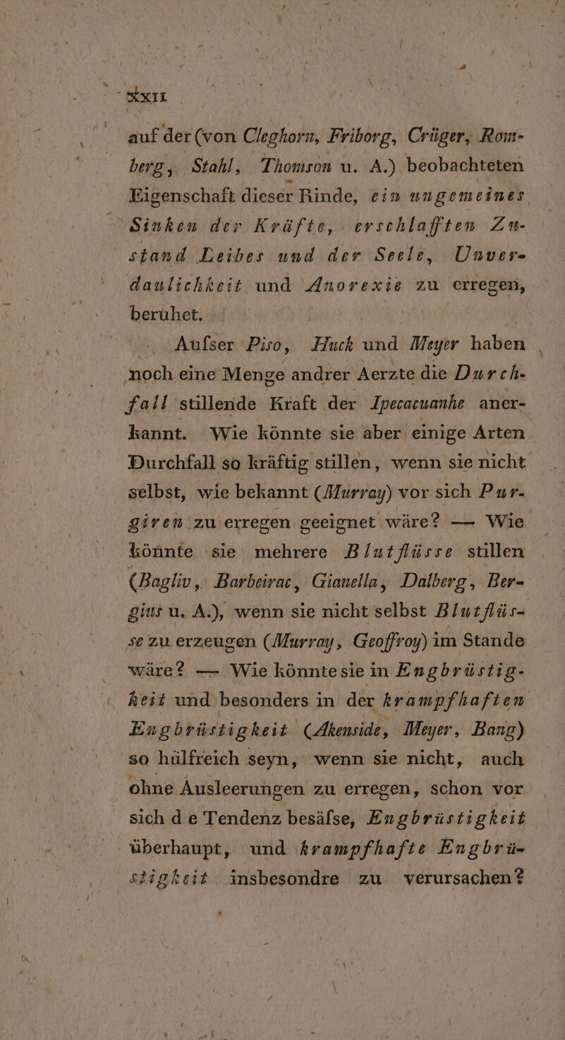 x auf der (von Cleghorn, Friborg, Crüger, Rom- berg ,; ‚Stahl, Thomson u. A.) beobachteten Eigenschaft dieser Rinde, ein ungemeines Sinken der Kräfte, ‚erschlafften Zu- stand Leibes und der Seele, Unver- daulichkeit und Anorexie zu erregen, berüuhet, : | | ..Aufser Piso, Huck und Meyer haben ‚noch. eine Menge andrer Aerzte die Durch- fall süullende Kraft der Ipecacuanhe aner- kannt. Wie könnte sie aber einige Arten. Durchfall so kräftig stillen, wenn sie nicht . selbst, wie bekannt (Murray) vor sich Pur- giren zu erregen geeignet wäre? — Wie könnte sie mehrere B/utflüsse stillen (Bagliv 1 Barbeirac, Gianella, Dalberg, Ber- gius u, A.), wenn sie nicht selbst Blut lüs- se zu. erzeugen (Murray, Geoffroy) im Stande wäre? — Wie könnte sie in Engbrüstig- Reit und besonders in der krampfhaften Engbrüst igheit. (Akenside, Meyer, Bang) so hülfreich seyn, wenn sie nicht, auch ohne Ausleerungen zu erregen, schon vor sich d e Tendenz besäfse, Engbrüstigkeit ‚ überhaupt, und krampfhafte Engbrü- stigkeit Äinsbesondre zu verursachen?