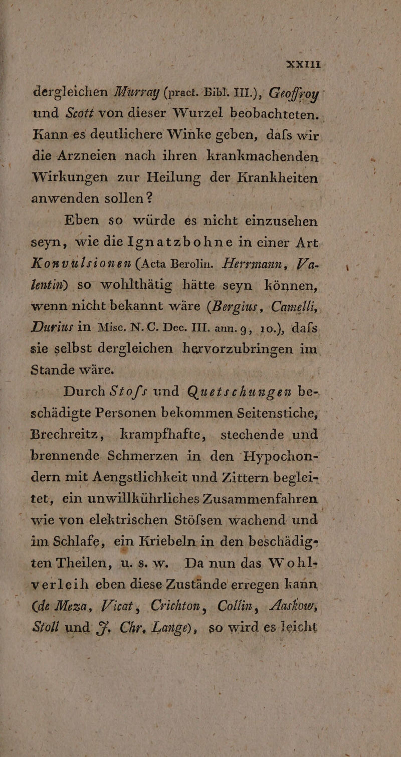 dergleichen Murray (prac. Bibl. IL), Geofroy und Scott von dieser Wurzel beobachteten. Kann es deutlichere Winke geben, dafs wir die Arzneien nach ihren krankmachenden Wirkungen zur Heilung ger Krankheiten anwenden sollen ? / Kl Eben so würde es nicht einzusehen seyn, wie dielgnatzbohne in einer Art Konvulsionen (Acta Berolin. Herrmann, Va- lentin) so wohlthätig hätte seyn können, wenn nicht bekannt wäre (Bergius, Camelli,, Durius in. Misc. N..C. Dec. II. ann. 9, ıo0.), dafs sie selbst dergleichen hervorzubringen i an, Stande wäre. Durch Stofs und aa EL schädigte Personen bekommen Seitenstiche, Brechreitz, krampfhafte, stechende und brennende Schmerzen in den Hypochon- dern mit Aengstlichkeit und Zittern beglei- tet, ein unwillkührliches Zusammenfahren wie von elektrischen Stölsen wachend und. im Schlafe, ein Kriebeln.in den beschädig- ten Theilen, u.s.w. Da nun das Wohl- werleih eben diese Zustände erregen kann. (de Meza, Vicat, Crichton, Collin, Aaskow; Stoll und I: Chr, kehrte so wird es leicht