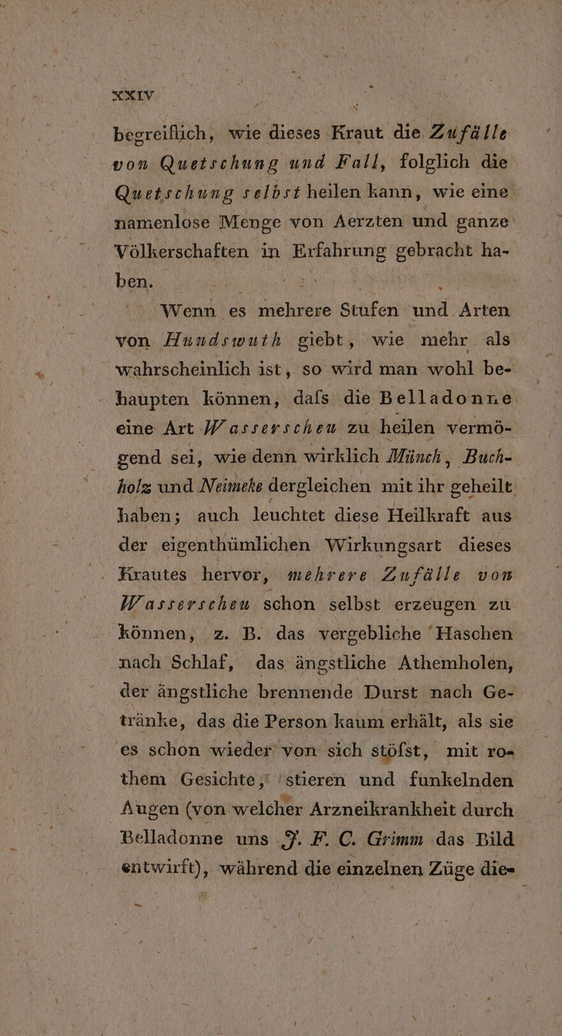 XIV begreiflich, wie dieses Kraut die Zufälle von Quetschung und Fall, folglich die Qu etschung selbst heilen kann, wie eine namenlose Menge von Aerzten und ganze‘ Völkerschaften in Erfahrung gebracht ha- ben. { Wenn es mehrere Stufen und Arten von H undswuth giebt, wie mehr. als wahrscheinlich ist, so wird man wohl be- haupten können, dafs die Belladonne eine Art Wasserscheu zu heilen vermö- gend sei, wie denn wirklich Münch, Buch- holz und Neimeke dergleichen mit ihr geheilt haben; auch leuchtet diese Heilkraft aus der eigenthümlichen Wirkungsart dieses Firautes hervor, mehrere Zufälle von Wasserscheu schon selbst erzeugen zu können, z. B. das vergebliche ' Haschen nach Schlaf, das ängstliche Athemholen, der ängstliche brennende ‚Durst nach Ge- tränke, das die Person kaum erhält, als sie ‚es schon wieder von sich stöfst, mit ro- them Gesichte,' 'stieren und funkelnden Augen (von welcher Arzneikrankheit durch Belladonne uns 7. F. C. Grimm das Bild entwirft), während die einzelnen Züge die Ba