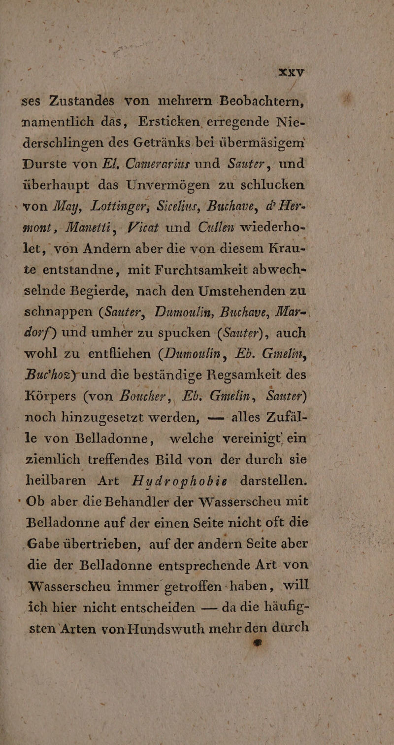 - er ses Zustandes von mehrern Beobachtern, namentlich das, Ersticken, erregende Nie- derschlingen des Getränks bei übermäsigem Durste von El, Camererius und Sauter, und überhaupt das Unvermögen zu schlucken let, von Andern aber die von diesem Krau- te entstandne, mit Furchtsamkeit abwech- selnde Begierde, nach den Umstehenden zu schnappen (Sauter, Dumoulin, Buchave, Mar=, dorf) und umher zu spucken (Sauter) , auch | wohl zu entfliehen (Dumoulin, Eb. Gmelin, Bur’hozy und die beständige Regsamkeit des Körpers (von Boucher , Eb,; Gmelin, Sauter) le von Belladonne, welche vereinigt) ein ziemlich treffendes Bild von der durch sie heilbaren Art H udrophobie darstellen. Belladonne auf der einen Seite nicht oft die die der Belladonne entsprechende Art von Wasserscheu immer getroffen haben, will ich hier nicht entscheiden — da die häufig- sten Arten von Hundswuth mehr den dürch