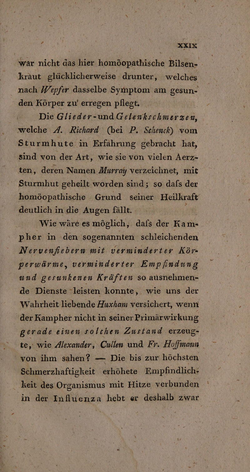 KXIX war nicht das bu homöopathische Bilsen- kraut glücklicherweise drunter, welches mach Wepfer dasselbe Symptom am gesun- den Körper zu’ erregen pflegt. | Die Glieder-und Gelenkschmerzen, welche 4A. Richard (bei P. Schenck) vom Sturmhute in Erfährung g gebracht hat, sind von der Art, wie sie von vielen Aerz- ten, deren Namen Murray verzeichnet, mit Sturmhut geheilt worden sind; so dafs der | homöopathische Grund seiner Heilkraft deutlich in die Augen fällt. Wie wäre es möglich, dafs der Kam- p her in den sogenannten schleichenden Nervenfiebern mit verminderter Kör- perwärme, verminderter Empfindung und gesunkenen Kräften so ausnehmen- de Dienste leisten konnte, wie uns der Wahrheit liebende Huxham versichert, wenn der Kampher nicht in seiner Primärwirkung gerade einen solchen Zustand erzeug- te, wie Alexander, Cullen und Fr. Hoffmann ' von ihm sahen? — Die bis zur höchsten Schmerzhaftigkeit erhöhete Empfindlich- keit des Organismus mit Hitze verbunden in der Influenza heht er nah zwar