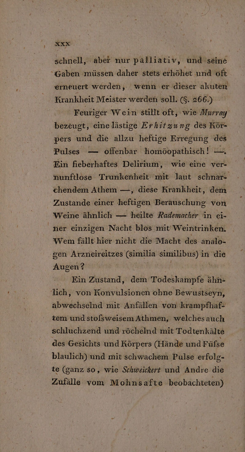 ie schnell, abet nur palliativ, und seine “Gaben müssen daher stets erhöhet und oft erneuert werden, wenn er dieser akuten Krankheit Meister werden soll. ($. 266.) | Feuriger Wein stillt oft, wie Murray bezeugt, einelästige Erhitzung des Kör- pers und die allzu heftige Erregung des Pulses — offenbar komöopathisch! ir Ein fieberhaftes Delirium,, wie eine ver- nunftlose Trunkenheit mit laut schnar- chendem Athem —, diese Krankheit, dem Zustande einer heftigen Beräuschung von Weine ähnlich — heilte Rademacher in ei- der einzigen Nacht blos mit Weintrinken. \ Wem fällt hier nicht die Macht des analo- sen Arzneireitzes (Similia similibus) i in die Augen? 5 | Ein Zustand, dem Todeskampfe ähn- ich, von Konvulsionen ohne Bewustseyn, abwechselnd mit Anfällen von krampfhaf- tem und stofsweisem Athmen, welches auch schluchzend und röchelnd mit Todtenkälte des Gesichts und Körpers (Hände und Füße blaulich) und mit schwachem Pulse erfolg- Te (ganz so, wıe Schweichert und Andre die Zufälle vom Mohnsafte beobachteten)