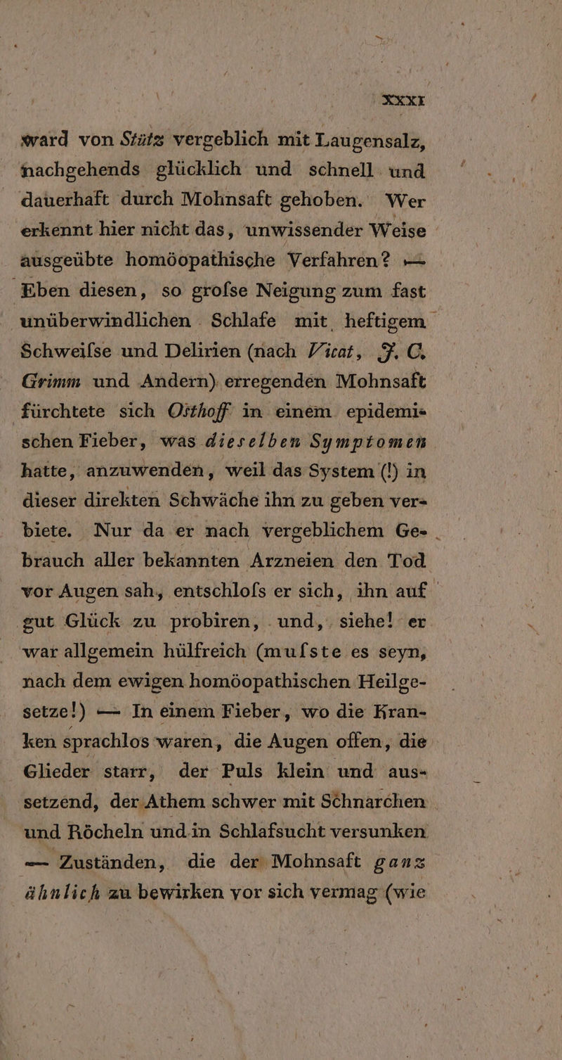 U REXE ward von Stütz vergeblich mit Laugensalz, nachgehends glücklich und schnell. und _ dauerhaft durch Mohnsaft gehoben. Wer erkennt hier nicht das, unwissender Weise ausgeübte homöopathische Verfahren? — Eben diesen, so grofse Neigung zum fast ' unüberwindlichen . Schlafe mit, heftigem Schweilse und Delirien (nach Ficat, FC. Grimm und Andern) erregenden Mohnsaft fürchtete sich Oithoff in einem epidemi- schen Fieber, was dieselben Symptomen hatte, anzuwenden, weil das System (!) in dieser direkten Schwäche ihn zu geben ver- biete. Nur da er nach vergeblichem Ge- . brauch aller bekannten Arzneien den Tod vor Augen sah, entschlols er sich, ihn auf ‚gut Glück zu probiren, ‚und, siehe! er war allgemein hülfreich (mufste es seyn, nach dem ewigen homöopathischen Heilge- setze!) — In einem Fieber, wo die Kran- ken sprachlos waren, die Augen oflen, die Glieder starr ‚ der Puls klein und aus- setzend, der. Athem schwer mit Schnarchen und Röcheln und.in Schlafsucht versunken Bin Zuständen, die der Mohnsaft ganz ähnlich zu bewirken vor sich vermag (wie