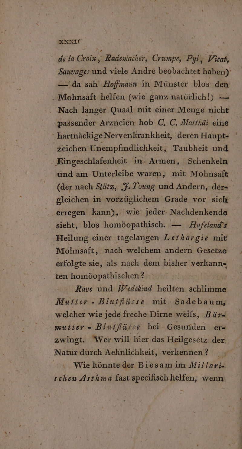KXXIT f v SVEN de la Croix k Radeniacher, Crumpe, Pyl, Vicat, Sauvages und viele Andre beobachtet haben)’ — da sah Hoffmann in Münster blos den i Mohnsaft helfen (wie ganz natürlich!) — Nach langer Quaal mit einer Menge nicht passender Arzneien hob C. C. Matthäi eine “ hartnäckige Nervenkrankheit, deren Haupt- | zeichen Unempfindlichkeit, Taubheit und Mr Eingeschlafenheit in- Armen, Schenkeln und am Unterleibe waren, mit Mohnsaft (der nach Stütz, F. Young und Andern, der- gleichen in vorzüglichem Grade vor sich erregen kann), wie jeder. Nachdenkende sieht, blos homöopathisch. FERN Hufeland’s Heilung einer tagelangen Lethargie mit Mohnsaft, nach welchem andern Gesetze erfolgte sie, als nach dem bisher verkann- ten homöopathischen? gi} Ä Rave und Wedikind heilten che Mutter - Blutlüsse mit Sadebaum, welcher wie jede freche Dirne weils, Bär mutter - Bintflüsse bei Gesunden ers zwingt. Wer will hier das Heilgesetz. der. Natur durch Aehnlichkeit, verkennen? v . Wie könnteder Biesam im Millari- schen Asthma fast specifisch helfen, wenn