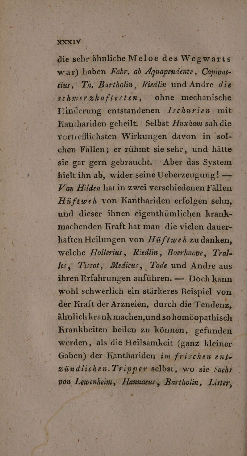 2 ’ .or4 die sehr ähnliche Meloe des Wegwarts war) haben Fabr. ab Aquapendente , Capivar- cius, Th. Bartholin, Kiedim und Andre die schmerzhaftesten, ohne mechanische Finderung entstandenen /schurien mit Kanthariden geheilt. Selbst Huxham sah die vortreflichsten Wirkungen davon in sol- chen Fällen; er ruhmt sie sehr, und hätte sie gar gern gebraucht. ‘Aber das System hieltihn ab, wider seine Ueberzeugung! — Van Hilden hatin zwei verschiedenen Fällen Hüftweh von Kanthariden erfolgen sehn, und dieser ihnen eigenthümlichen krank- machenden Kraft hat man die vielen dauer- haften Heilungen von Hü ftwehzudanken, welche Hollerius, Riedin, Boerhaave, Tral- les, Tissot, Medicus, Tode und Andre aus ihren Erfahrungen anführen. — Doch kann wohl schwerlich ein stärkeres Beispiel von der Kraft der Arzneien, durch die Tendenz, ähnlich krank nıa chen,und sohomöopathisch Krankheiten heilen zu können, gefunden werden, als die Heilsamkeit (ganz kleiner- Gaben) der Kanthariden im frischen ent- zündlichen. Tripper selbst, wo sie Sachs von Lewenheim, Hannaeus,, Bartholin, Lister, A\]