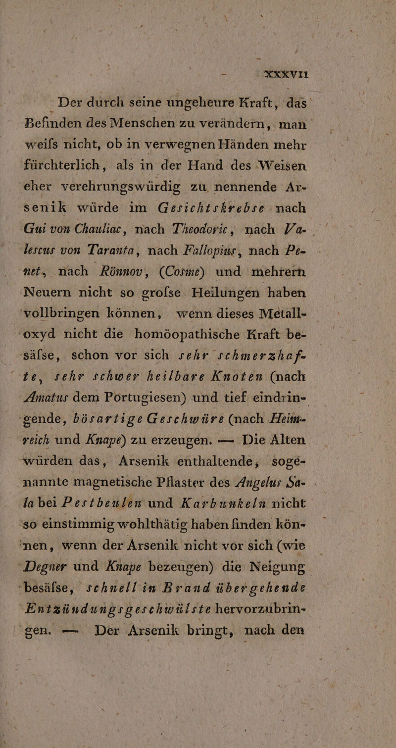 - XXKVI Der durch seine ungeheure Kraft, .c Mi Befinden des Menschen zu verändern, man weifs nicht, ob in verwegnen Händen mehr fürchterlich, als in der Hand des Weisen eher verehrungswürdig zu nennende Ar- senik würde im Gesichtskrebse nach Gui von Chauliac, nach Theodoric , nach Va- lescus von Taranta, nach Fallopins, nach Pe- net, nach Rönnov, (Cosme) und mehrern Neuern nicht so grofse Heilungen haben vollbringen können, wenn dieses Metall- -oxyd nicht die homöopathische Kraft be- sälse, schon vor sich sehr schmerzh afe te, sehr schwer heilbare Knoten (nach Amatus dem Portugiesen) und tief eindrin- ‚gende, bösartige Geschwüre (nach Heim- reich und Änape) zu erzeugen. — Die Alten würden das, Arsenik enthaltende, soge- nannte magnetische Pllaster des Angelus Sa- la bei Pestbenlen und Karbunkeln nicht so einstimmig wohlthätig haben finden kön- 'nen, wenn der Arsenik nicht vor sich (wie 'Degner und Knape bezeugen) die Neigung -besäfse, schnellin Brand über gehende Entzündungsgeschwülste hervorzubrin- ‚gen. — Der Arsenik bringt, nach den