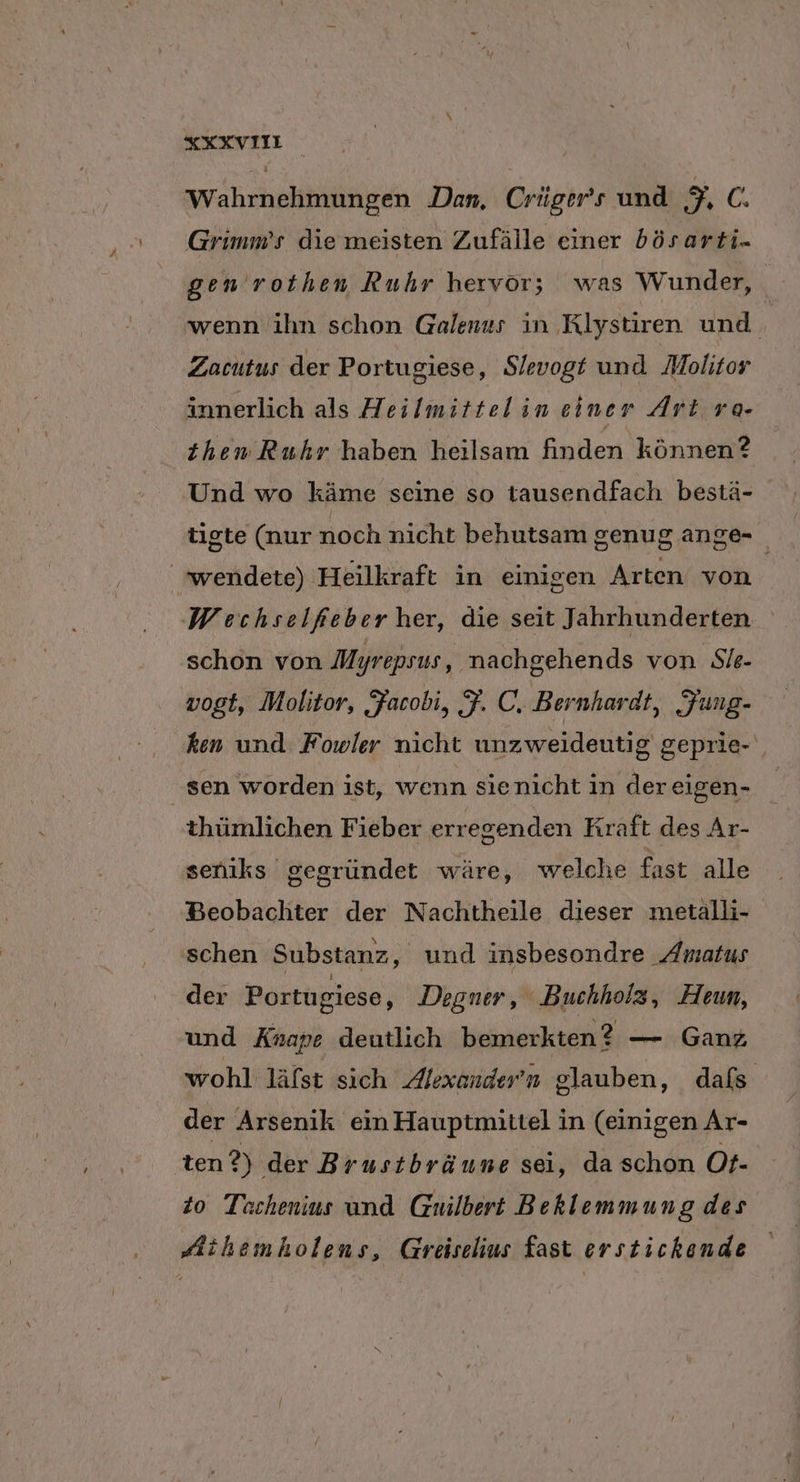 xXXXVIIi Wahrnehmungen Dan. Crüger’s und 6, C. Grimm’s die meisten Zufälle einer bösarti- gen rothen Ruhr hervor; was Wunder, wenn ihn schon Galenus in Klystiren und Zacutus der Portugiese, Slevogt und Molitor innerlich als Heilmittelin einer Art ra- then Ruhr haben heilsam finden können? Und wo käme seine so tausendfach bestä- tigte (nur noch nicht behutsam genugange- wendete) Heilkraft in einigen Arten von Woechselfeber her, die seit Jahrhunderten schon von Myrepsus, nachgehends von Sie- vogt, Molitor, Facobi, F. C. Bernhardt, Fung- ‚ken und Fowler nicht unzweideutig geprie- ‚sen worden ist, wenn sienicht in dereigen- thümlichen Fieber erregenden Kraft des Ar- seniks gegründet wäre, welche fast alle Beobachter der Nachtheile dieser metalli- schen Substanz, und insbesondre Amatus der Portugiese, Degner, Buchholz, Heun, und Änape deutlich bemerkten? — Gang wohl läfst sich Alexondern glauben, dafs der Arsenik ein Hauptmittel in (einigen Ar- ‚ten 2) der Brustbräune sei, da schon Ot- 20 Techenius und Guilbert Bekhlemmung des Aihemholens, Greiselius fast erstickende