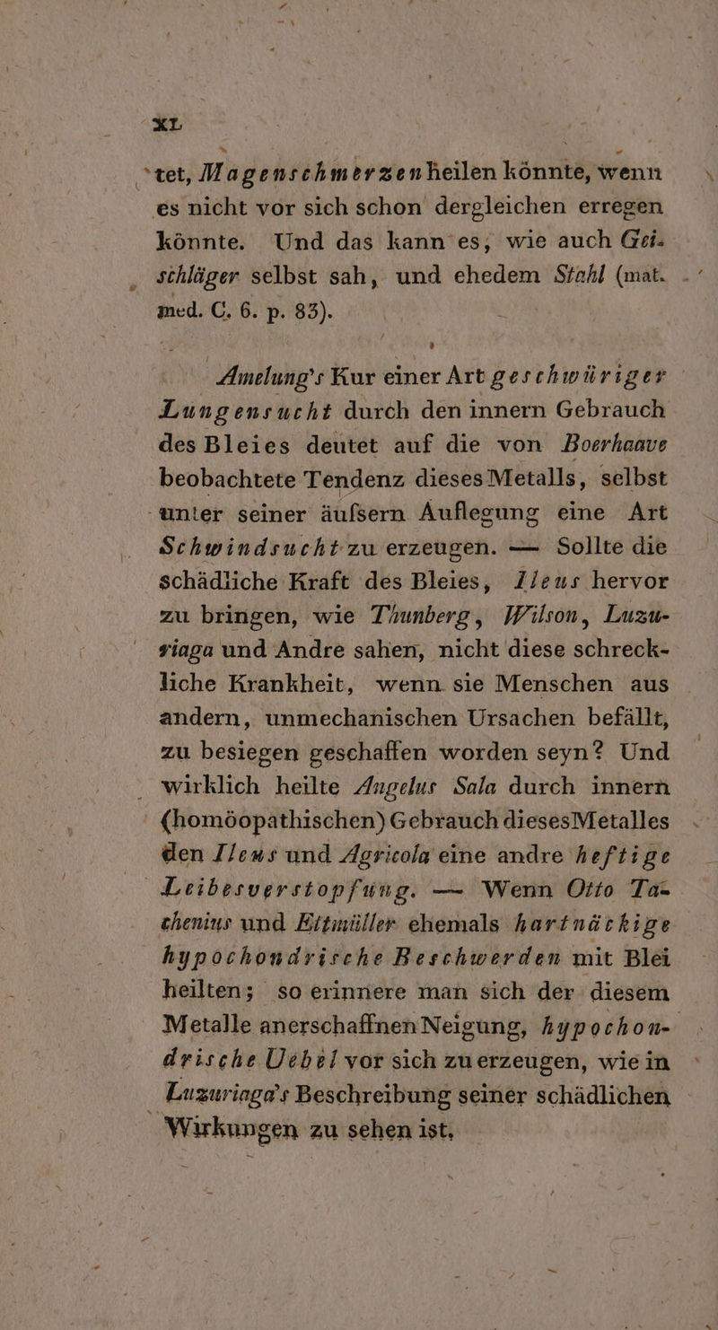 tet, Magenschm erzenheilen könnte, wenn es nicht vor sich schon dergleichen erregen könnte. Und das kann’es, wie auch @ei. schläger selbst sah, und ehedem Stahl (mat. med. C. 6. p. 83). / 3 Amelung’ s Kur einer Art geschwüriger Lun gensucht durch den innern Gebrauch des Bleies deutet auf die von Boerhaave beobachtete Tendenz diesesMetalls, selbst unter seiner äufsern Auflegung eine Art Schwindsucht zu erzeugen. — Sollte die schädliche ‚Kraft des Bleies, Zleus hervor zu bringen, wie Taunberg, Wilson, Luzu- viaga und Andre sahen, nicht diese schreck- liche Krankheit, wenn sie Menschen aus andern, unmechanischen Ursachen befällt, zu besiegen geschaffen worden seyn? Und wirklich heilte Angelus Sala durch innern (homöopathischen) Gebrauch diesesMetalles den Ilens und Agricola eine andre heftige Leibesverstopfung. — Wenn Otto Ta- chenius und Eitmüller ehemals hartnäckige | hypochondrisch e Beschwerden mit Blei heilten; so erinnere man sich der diesem Metalle anerschaffnen Neigung, hypo chon- drische Uebel vor sich zuerzeugen, wiein Luzuriage’s Beschreibung seiner schädlichen _ Wirkungen zu sehen ist,