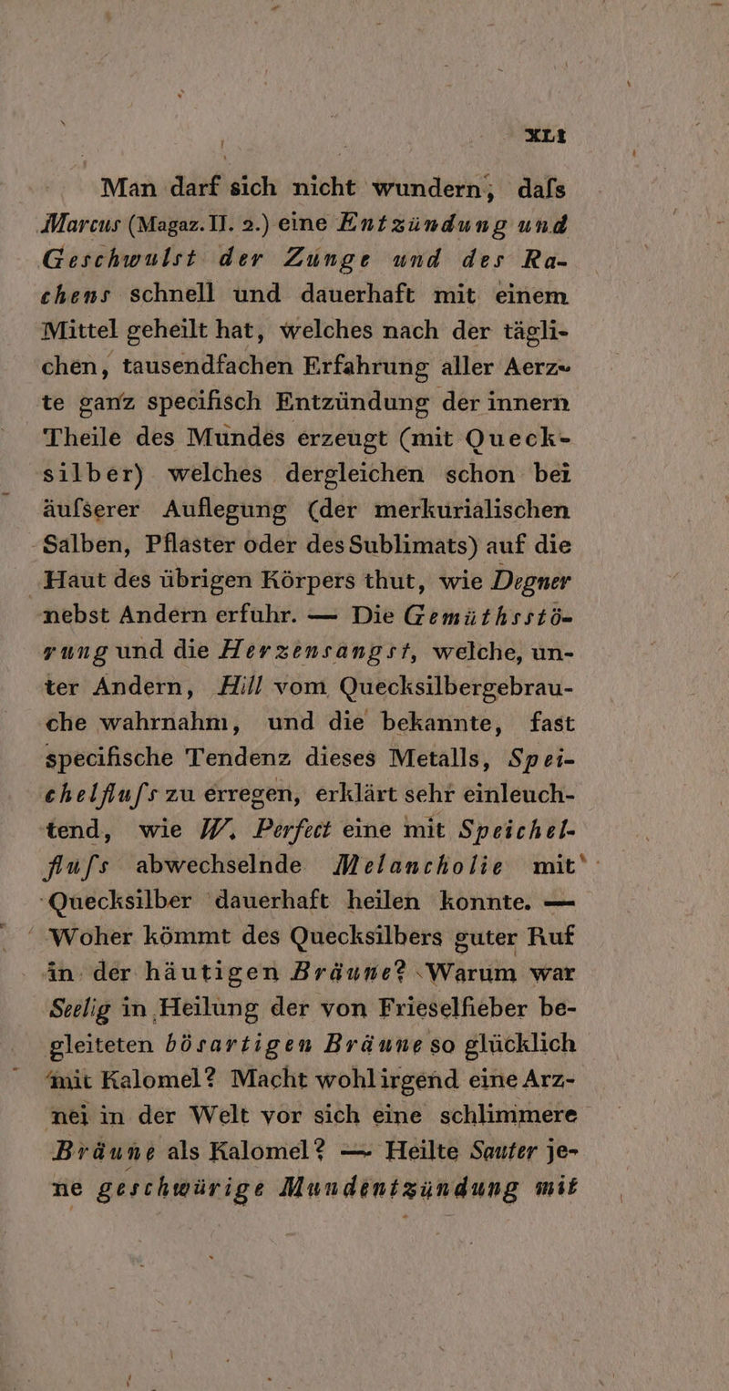 - XL? Man darf sich nicht wundern, dafs Marcus (Magaz.1]. 2.) eine Entzündung und Geschwulst der Zunge und des Ra- chens schnell und dauerhaft mit einem Mittel geheilt hat, welches nach der tägli- chen, tausendfachen Erfahrung aller Aerz« te ganz specifisch Entzündung der innern Theile des Mundes erzeugt (mit Queck- silber) welches dergleichen schon bei äufserer Auflegung (der merkurialischen -Salben, Pflaster oder desSublimats) auf die ‚Haut des übrigen Körpers thut, wie Degner nebst Andern erfuhr. — Die Gemüthsstö- rung und die Herzensangst, welche, un- ter Andern, Hill vom Quecksilbergebrau- che wahrnahm, und die bekannte, fast specifische Tendenz dieses Metalls, Spei- chelfufs zu erregen, erklärt sehr einleuch- tend, wie W, Perfect eine mit Speichel. fufs abwechselnde Melancholie mit‘ ‘Quecksilber dauerhaft heilen konnte. — ‘Woher kömmt des Quecksilbers guter Ruf in. der häutigen Bräune? ‚Warum war Seelig in Heilung der von Frieselfieber be- gleiteten bösartigen Bräune so glücklich nit Kalomel? Macht wohlirgend eine Arz- nei in der Welt vor sich eine schlimmere Bräun e als Kalomel? — Heilte Sauter je- ne geschwürige Mundenizundung mit