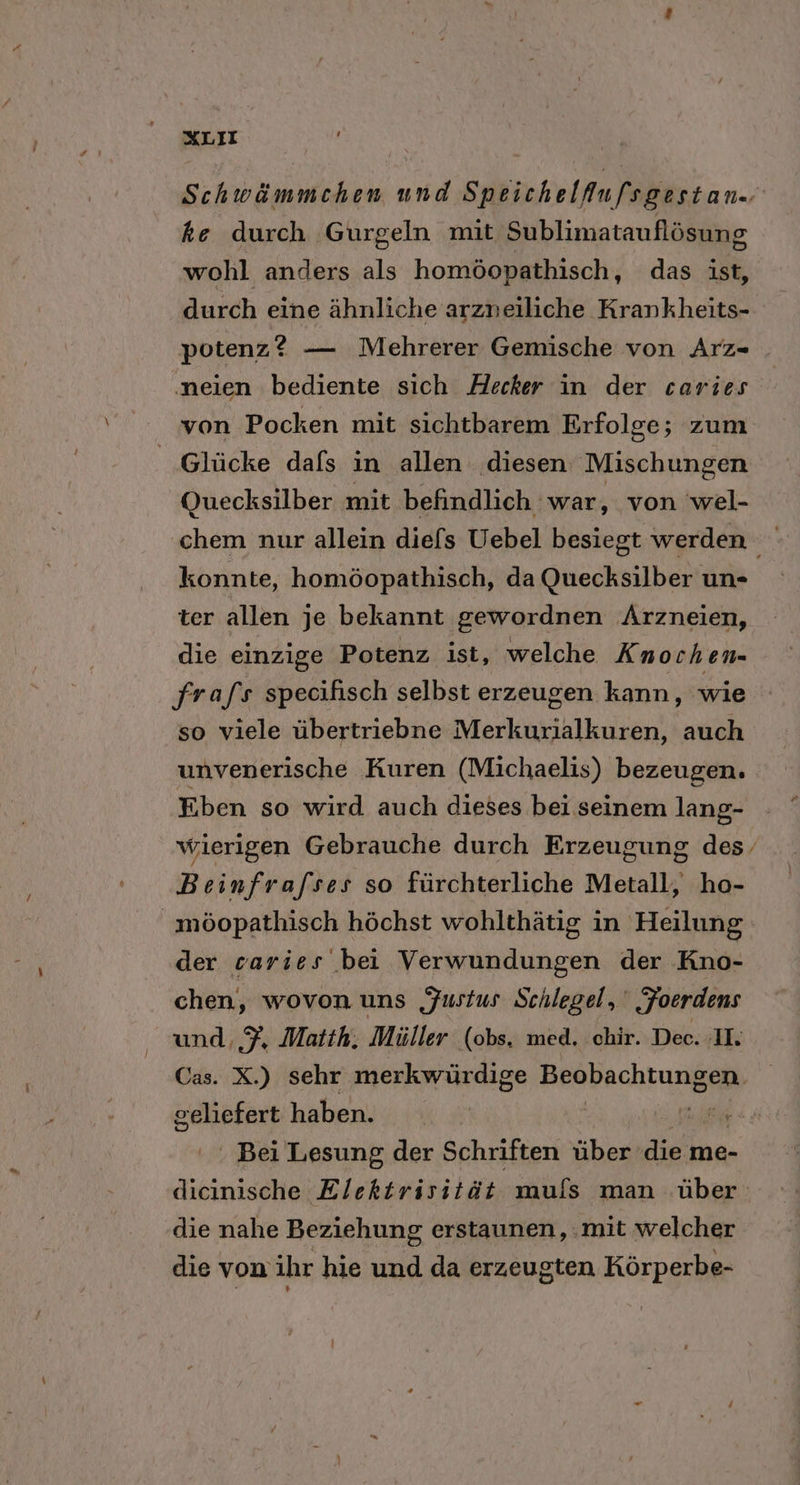 Schwämmchen und Speichelflufsgestan.. ke durch Gurgeln mit Sublimatauflösung wohl anders als homöopathisch, das ist, durch eine ähnliche arzneiliche Krankheits- potenz? — Mehrerer Gemische von Arz- ‚neien bediente sich Hecker in der caries von Pocken mit sichtbarem Erfolge; zum Glücke dals in allen diesen Mischungen Quecksilber mit befindlich war, von wel- chem nur allein diefs Uebel besiegt werden konnte, homöopathisch, da Quecksilber un- ter allen je bekannt gewordnen Arzneien, die einzige Potenz ist, welche Knochen- frafs specifisch selbst erzeugen kann, wie so viele übertriebne Merkurialkuren, auch unvenerische Kuren (Michaelis) bezeugen. Eben so wird auch dieses bei seinem lang- wierigen Gebrauche durch Erzeugung des Beinfrafses so fürchterliche Metall, ho- möopathisch höchst wohlthätig in Heilung der caries bei Verwundungen der Kno- chen, wovon uns Justus Schlegel, Foerdens und, $, Matth. Müller (obs. med. chir. Dec. I. Cas. X.) sehr merkwürdige Beobachtungen Eee haben. Ken ' Bei Lesung der Schriften über die me- dicinische Elektrisiiät mufs man über die nahe Beziehung erstaunen, :mit welcher die von ihr hie und da erzeugten Körperbe-