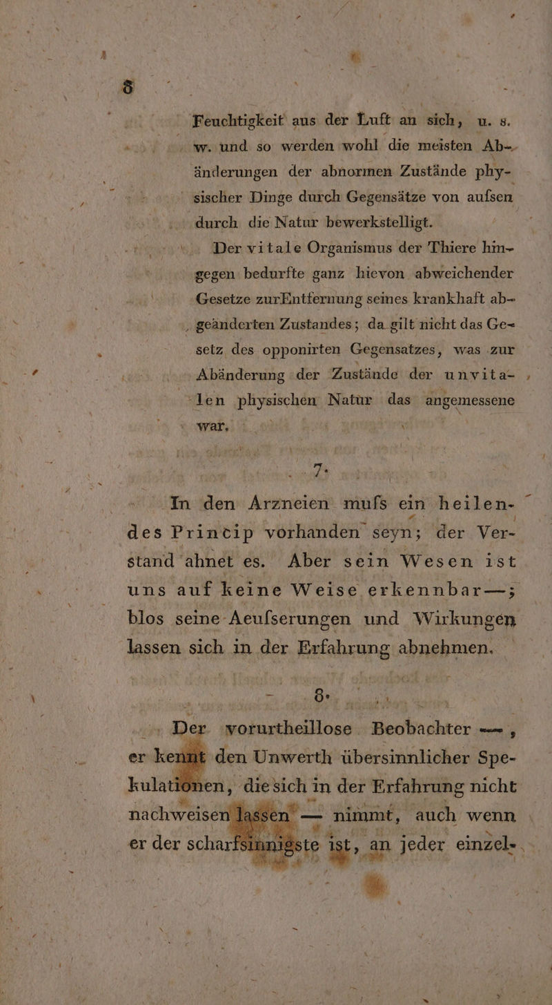 | er | 3: | Feuchtigkeit‘ aus der Luft : an PTR u. 8. ' w. und so werden wohl ‘die meisten Ab-. änderungen der abnorımen Zustände phy- ' sischer Dinge durch Gegensätze von aufsen durch. die Natur bewerkstelligt. Der vitale Organismus der Thiere hm- gegen bedurfte ganz hievon abweichender 2 Gesetze zurEntternung seines krankhaft ab- ‚ geänderten Zustandes; da gilt nicht das Ge- setz des opponirten Gegensatzes, was ‚zur end nnrmAbänderung “der Zustände der unvita- | 1 en physischen Natur ‚das angemessene als. 8% \ | ak, | » In den Arzneien mufs ein heilen- des Princip vorhanden seyn; der Ver- stand. ahnet es. Aber sein Wesen ist uns auf keine Weise erkennbar—; blos seine Aeulserungen und Wirkungen lassen sich in der Erfahrung abnehmen. ‚ Der. worurtheillose Beobachter — , er kennt den Unwerth übersinnlicher Spe- 20, Sa Al Tan Fed nachweisen Jasse rw? nimmt, auch | wor