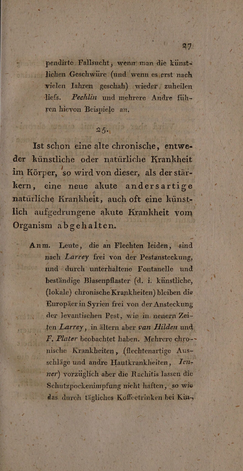 me: EN nendirte ‚Fallsucht ; wenm-man die künst- ‚ Jichen Geschwüre (und wenn esjerst' nach wielen Iahren geschah) wieder ; zuheilen ‚liefs. Pechlin und mehrere Andre füh- ren hievon Beispiele an. r Et | Ist schon eine alte chronische, entwe- der künstliche oder natürliche Krankheit im Körper, so wird von dieser, als der stär- Lane eine neue akute andersartige natürliche Krankheit, auch oft eine künst-. lich aufgedrungene akute Krankheit vom Organism abgehalten. pP Anm. Leute, die an Flechten leiden, 'sind nach Larrey frei von der Pestansteckung, und ‘durch unterhaltene Fontanelle und beständige Blasenpflaster (d.3: künstliche, (lokale) chronische Krankheiten) bleiben die Europäer in Syrien frei von der Ansteckung „0%. der levantischen Pest, wie in, neuern Zei- ten ‚Larrey,, in ältern aber pan Hilden und F, Plater beobachtet haben. Mehrere chro-- nische Krankheiten , (Nlechtenar tige Aus- ' schläge und andre a | Ien- ner) vorzüglich aber die Rachitis lassen die Ä Schützpockenimpfung nicht haften, so wie das durch tägliches Koffeetrinken bei Kin-,