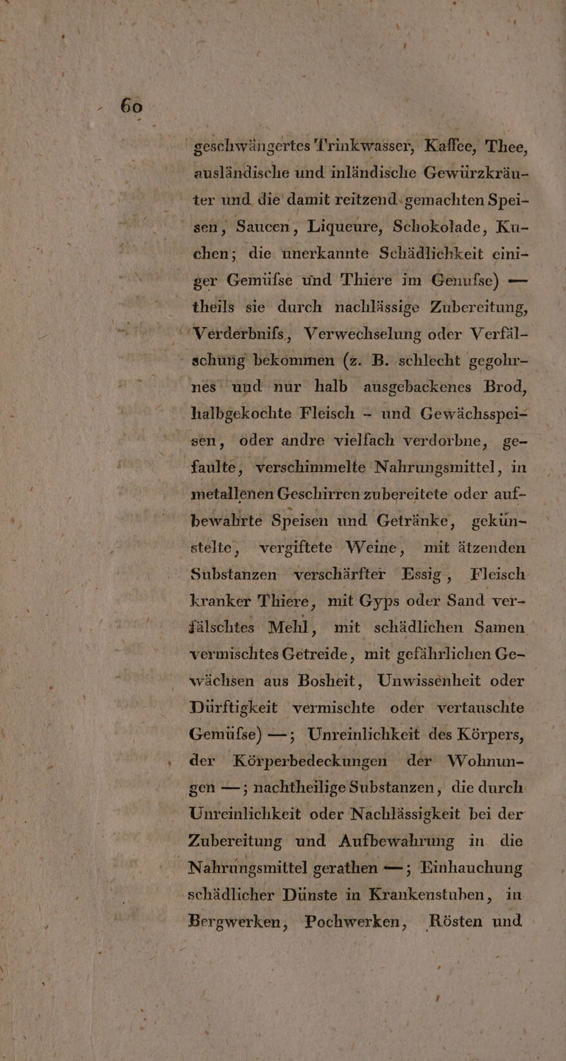 „ ausländische und inländische Gewürzkräu- ter und die damit reitzend: gemachten Spei- chen; die unerkannte Schädlichkeit eini- ser Gemüfse und Thiere im Genufse) — theils sie durch nachlässige Zubereitung, schüng bekommen (z. B. schlecht gegohr- nes und nur halb ausgebackenes Brod, halbgekochte Fleisch - und Gewächsspei- sen, oder andre vielfach verdorbne, ge- faulte, verschimmelte N ahrungsmittel, in metallenen Geschirren zubereitete oder auf- bewahrte Speisen und Getränke, gekün- Substanzen verschärfter Essig, Fleisch kranker Thiere, mit Gyps oder Sand ver- jälschtes Mehl ‚„ mit schädlichen Samen vermischtes Getreide, mit gefährlichen Ge- wächsen aus Bosheit, Unwissenheit oder Dürftigkeit vermischte oder vertauschte Gemüse) —; Unreinlichkeit des Körpers, der ’Körperbedeckungen der Wohnun- gen — ; nachtheilige Substanzen, die durch Unreinlichkeit oder Nachlässigkeit bei der Zubereitung und Aufbewahrung in die Bergwerken, Pochwerken, NRösten und