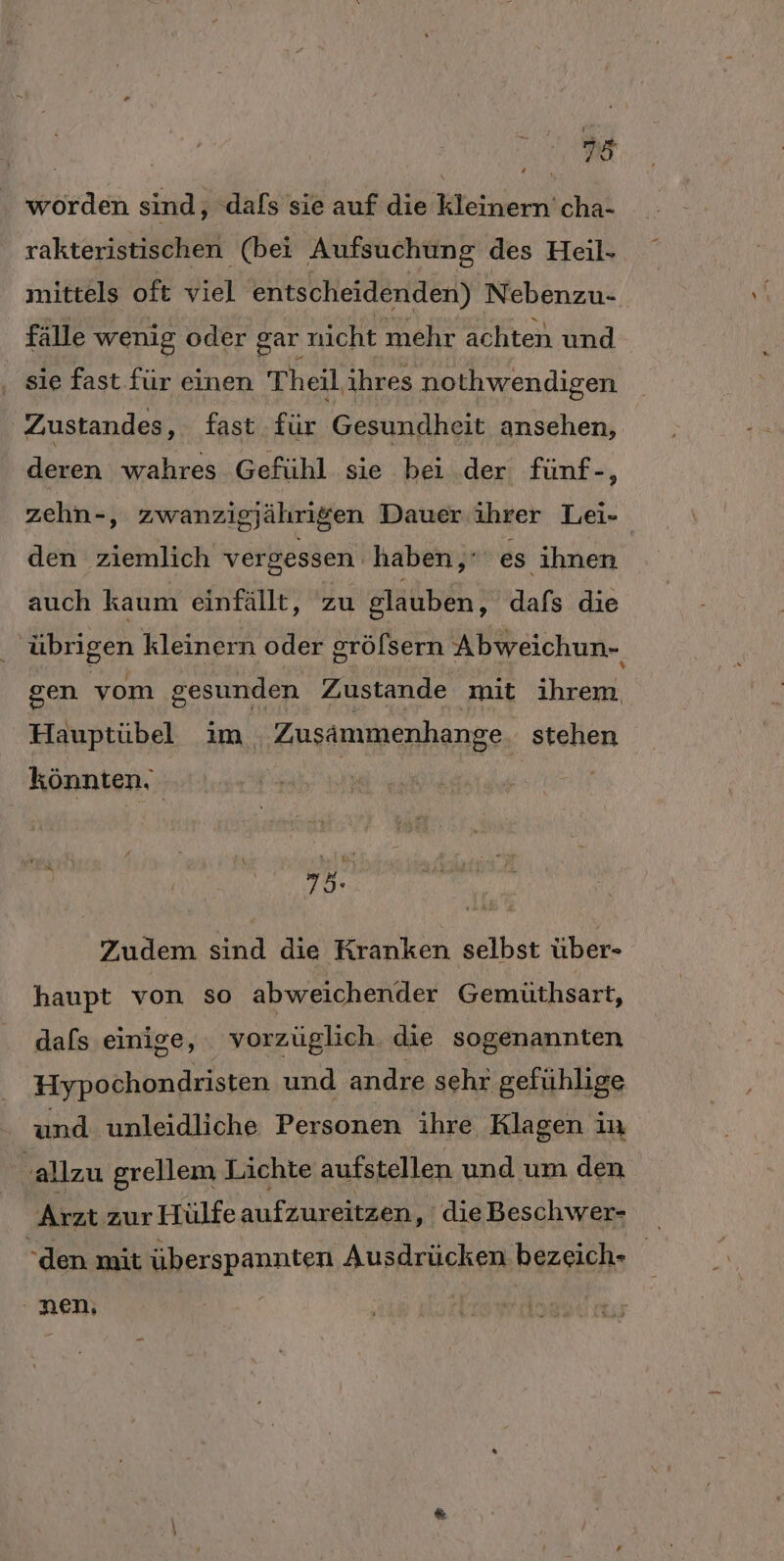 RR worden sind, ‚dafs sie auf die kleinern'cha- rakteristischen (bei Aufsuchung des Heil- mittels oft viel entscheidenden) Nebenzu-. fälle wenig oder gar nicht mehr achten und . sie fast für einen Theil ihres nothwendigen Zustandes, fast für Gesundheit ansehen, deren wahres Gefühl sie bei der fünf-, zehn-, zwanzigjährigen Dauer. ihrer Lei- den ziemlich vergessen haben,’ es ihnen auch kaum einfällt, zu glauben, dafs die _ übrigen kleinern oder gröfsern Abweichun- gen vom gesunden Zustande mit ihrem Hauptübel im Zusämmenhange. stehen könnten, ER Zudem sind die Kranken selbst über- haupt von so abweichender Gemüthsart, dafs einige, vorzüglich. die sogenannten Hypochondristen und andre sehr gefühlige und unleidliche Personen ihre Klagen in ‚allzu grellem Lichte aufstellen und um den Arzt zur Hülfe aufzureitzen, dieBeschwer- den mit überspannten Ausdrücken bezeich- ‚nen,