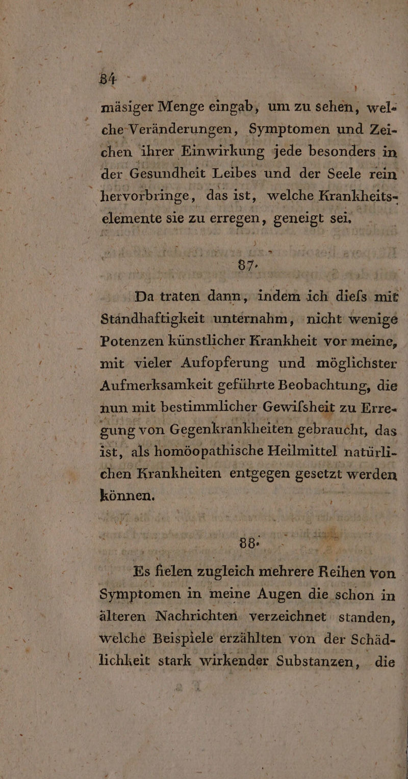 ’ mäsiger Menge eingab; um zu sehen, wel« che Veränderungen, Symptomen und Zei- chen ihrer Einwirkung jede besonders in der eäheit Leibes und der Seele rein ' hervorbringe, ‚das ist, welche Krankheits- elemente sie zu erregen, geneigt sei, 87. Da traten dann, indem ich diefs mit Ständhaftigkeit unternahm, nicht wenige Potenzen künstlicher Krankheit vor meine, mit vieler Aufopferung und möglichster Aufmerksamkeit geführte Beobachtung, die aun mit bestimmlicher Gewilsheit zu Erre- gung von Gegenkrankheiten gebraucht, das ist, als homöopathische Heilmittel natürli- chen Krankheiten N gesetzt echiigg können. | ig „ Es fielen zugleich miehrere Reihen von - Symptomen in meine Augen die schon in älteren Nachrichten. verzeichnet standen, | welche Beispiele erzählten von der Schäd- lichkeit stark wirkender Substanzen, die