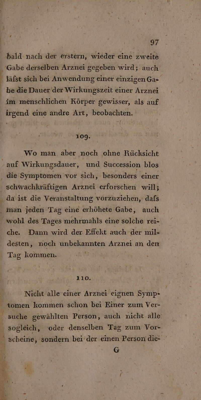 a7 bald nach der erstern, wieder eine zweite im menschlichen Körper gewisser, als auf irgend eine andre Art, beobachten. | 109. Wo man aber noch ohne Rücksicht schwachkräftigen Arznei erforschen will; iman jeden Tag eine erhöhete Gabe, auch che. Dann wird der Effekt auch der mil- desten, noch unbekannten Arznei an den is Tag kommen. n- &amp; 110. Nicht alle einer Arznei eignen Symp- suche gewählten Person, auch nicht alle: sogleich, ‘oder ‚denselben Tag zum Vor- scheine, sondern bei der einen Person die- Be