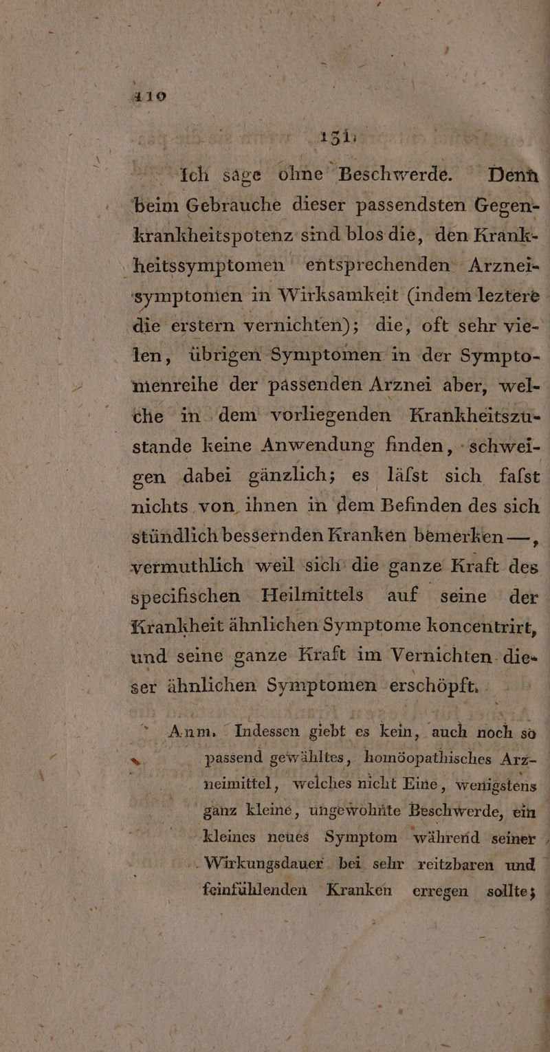 beim Gebrauche dieser passendsten Gegen- krankheitspotenz sind blosdie, den Krank- heitssymptomen entsprechenden Arznei- ‚die‘ erstern vernichten); die, oft sehr vie- len, übrigen Symptomen i in der Sympto- iwenreihe der pässenden Arznei aber, wel- che in dem vorliegenden Krankheitszu- gen dabei gänzlich; es läfst sich fafst nichts von ihnen in dem Befinden des sich stündlich bessernden Kranken bemerken—, vermuthlich weil sich’ die ganze Kraft des specifischen ‚Heilmittels auf seine der Krankheit ähmlichert Symptome koncentrirt, und seine ganze Kraft im Vernichten. die= ser ähnlichen Symptomen erschöpft. * An am. “ Indessen giebt es kein, abe noch so ganz kleine, ungewohüte Beschwerde, ein kleines neues Symptom 'währerid seiner u‘