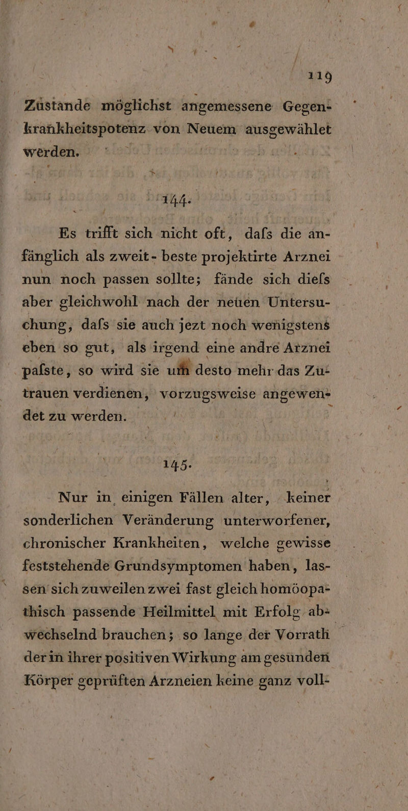 Zustande möglichst angemessene Gegen- krankheitspotenz von Neuem ausgewählet werden. | | | it. Es trifft sich nicht oft, dafs die an- fänglich als zweit- beste projektirte Arznei nun noch passen sollte; fände sich diefs aber gleichwohl nach der netuen Untersu- chung, dafs sie auch jezt noch wenigstens eben so gut, als irgend eine andre Arznei pafste, so wird sie u desto mehr das Zu: trauen verdienen, varzuggweise angewen- = det zu werden. WR 145. Nur in einigen Fällen alter, keiner sonderlichen Veränderung unterworfener, chronischer Krankheiten, welche gewisse feststehende Grundsymptomen haben, las- sen’ sich zuweilen zwei fast gleich homöopa- thisch passende Heilmittel mit Erfolg. abe wechselnd brauchen; ‚so lange der Vorrath der in ihrer positiven Wirkung am gesunden Körper geprüften Arzneien keine ganz voll-