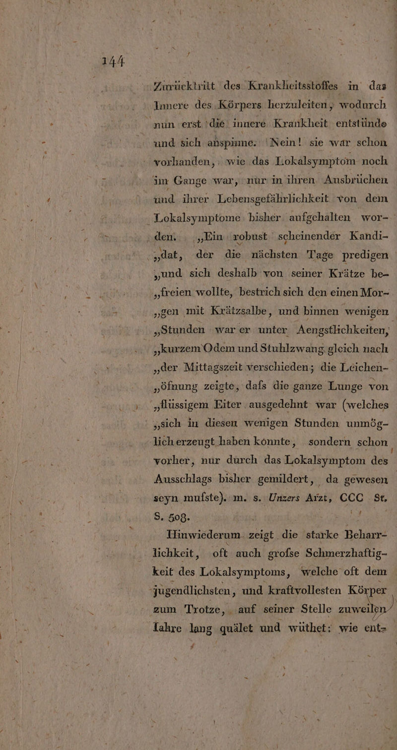 . Zirrücktrilt 'des Krankheitsstoffes in das Innere des Körpers herzuleiten, wodurch und sich anspime. Nein! sie war schon vorhanden, : wie das Lokalsymptom noch im Gange war, nur in ihren. Ausbrüchen und ihrer Lebensgefährlichkeit von dem „dat, der die nächsten Tage predigen „und sich deshalb von seiner Krätze be- „freien wollte, bestrich sich den einen Mor- „gen mit Krätzsalbe, und binnen wenigen „Stunden war er unter Aengstlichkeiten, „kurzem Odem und Stuhlzwang gleich nach ji Mittagszeit verschieden; die Leichen- „öfnung zeiste, dafs die ganze Lunge von „Alüssigem Eiter ausgedehnt war (welches „sich in diesen wenigen Stunden unmög- vorher, nur durch das Lokalsymptom des Ausschlags bisher gemildert, _da gewesen seyn mufste).:m. s. Unzers Arzt, CCC St, 8. 508. hi ” URBAN Hinwiederum. zeigt die starke Beharr- lichkeit, oft auch grofse Schmerzhaftig- keit des Lokalsymptoms, welche oft dem zum Trotze, auf seiner Stelle zuwei ji F