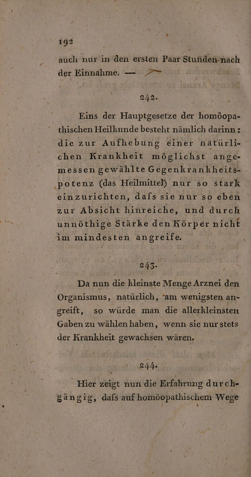 auch nur in den ersten Paar Stufidennäach der Einnahme. — | 242. ’ \ Eins der Hauptgesetze der homöopa- thischen Heilkunde besteht nämlich darinn: die zur Aufhebung einer nätürli- chen Krankheit möglichst ange- messen gewählte Gegenkrankheits- . ‚potenz (das Heilmittel) nur so stark einzurichten, dafs sie nur so eben zur Absicht hinreiche, und durch unnöthige Stärke den Körper nicht im mindesten angreife 243. BEN Da nun die kleinste Menge Arznei den Organismus, natürlich, “am wenigsten an- greift, so würde man die allerkleinäten Gaben zu wählen haben, wenn sie nur stets der Krankheit gewachsen wären. eh, Hier zeigt nun die Erfahrung durch- gängig, dals auf homöopathischem Wege