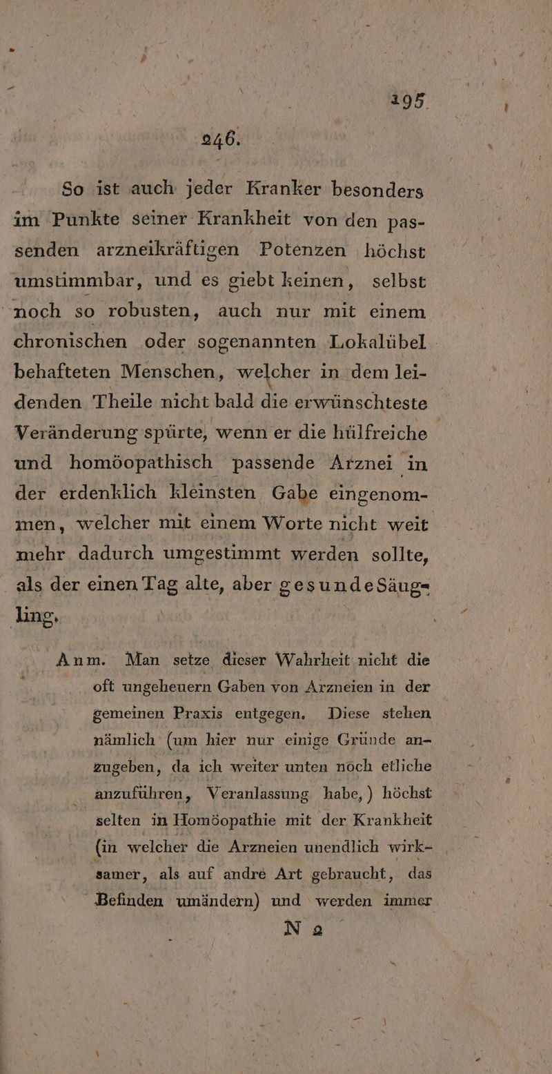 246. So ist auch jeder Kranker besonders im Punkte seiner Krankheit von den pas- senden arzneikräftisen Potenzen höchst umstimmbar, und es giebt keinen, selbst noch so robusten, auch nur mit einem chronischen oder sogenannten Lokalübel behafteten Menschen, welcher in dem lei- denden Theile nicht bald die erwünschteste Veränderung spürte, wenn er die hülfreiche und homöopathisch passende Arznei in der erdenklich kleinsten Gabe eingenom- men, welcher mit einem Worte nicht weit mehr dadurch umgestimmt werden sollte, als der einen Tag alte, aber gesundeSäug- ling, Anm. Man setze dieser Wahrheit nicht die oft ungeheuern Gaben von Arzneien in der gemeinen Praxis entgegen. Diese stehen, nämlich (um hier nur einige Gründe an- zugeben, da ich weiter unten nöch etliche anzuführen, Veranlassung habe, ) höchst selten in Homöopathie mit der Krankheit (in welcher die Arzneien unendlich wirk- samer ‚ als auf andre Art gebraucht, das Befinden umändern) und werden immer Na