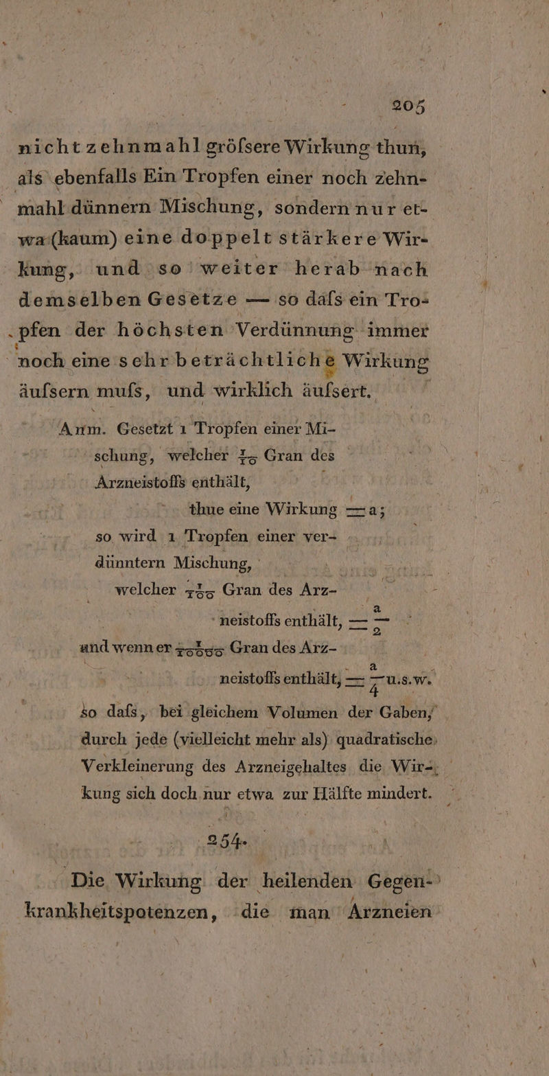 nichtzehnmahl gröfsere Wirkung thun, als ebenfalls Ein Tropfen einer noch zehn- | mahl dünnern Mischung, sondern nur et- wa:(kaum) eine doppelt stärkere Wir- kung, und so weiter herab nach demselben Gesetze — so däls ein Tro- „pfen der höchsten Verdünnung immer | och eine sehr beachtlich) Wekuns äufsern muis, und wirklich äulsert. j RR Gesetzt ı Tropfen einer Mi- schung, welcher 1, Gran des Arzneistofls enthält, thue eine Wirkung —a; so wird ı ‚Tropfen einer ver- dünntern Mischung, ; | welcher +35 Gran des Arz- neistoffs enthält, — — and wenn er 45355 Gran des Arz- neistoffs enthält, — — us. w. 4 so dikis bei gleichem Volumen der Gaben, durch jede (vielleicht mehr als) quadratische, Verkleinerung des Arzneigehaltes die Wir-, kung sich doch.nur etwa. zur Hälfte mindert. ‚25% | ‚Die, Wirkung der heilenden Gegen-' x: . Dry R f f s krankheitspotenzen, die man’ Arzneien