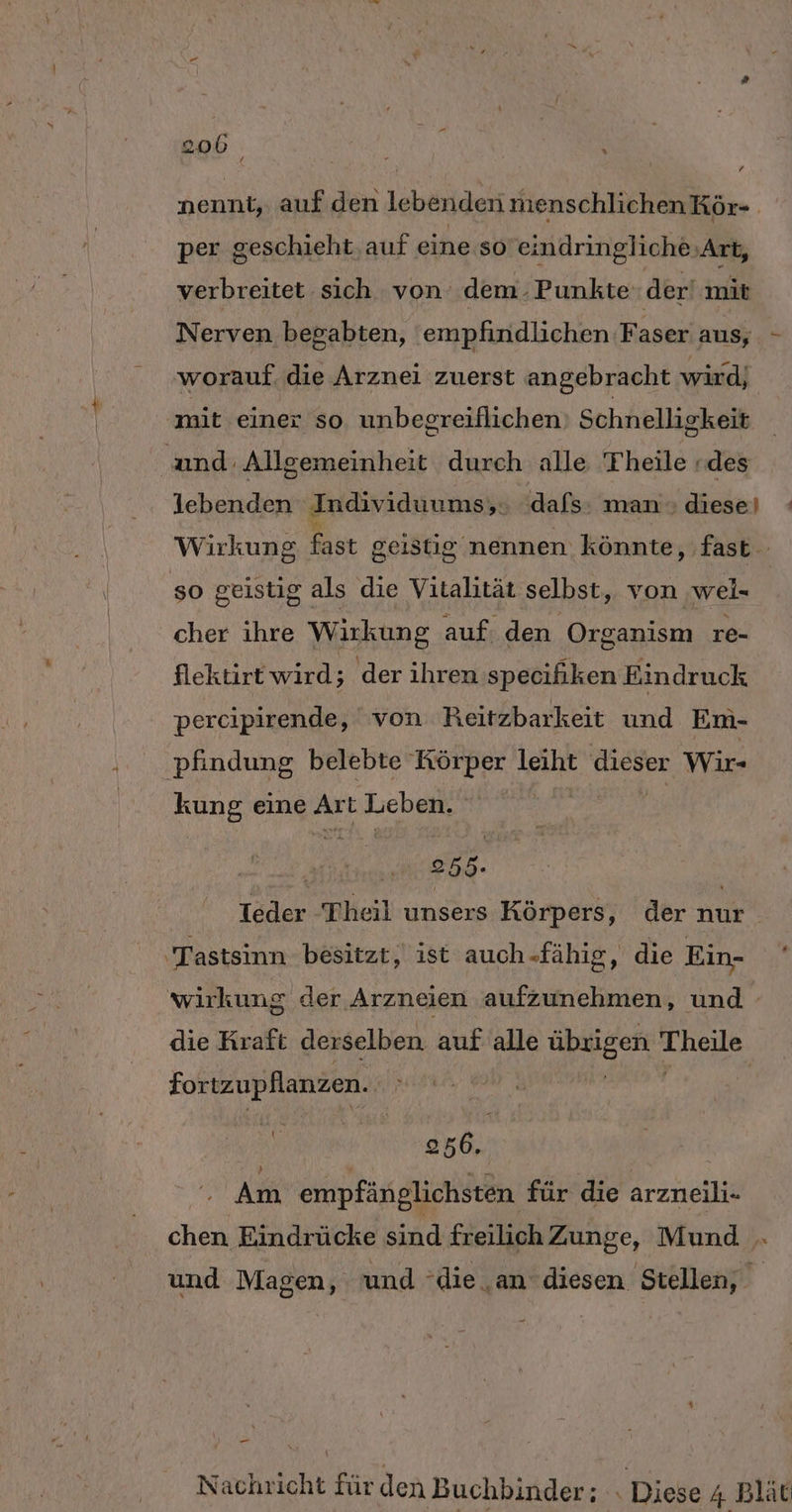 205 i nennt, auf den lebenden menschlichenKör- per geschieht, auf eine so eindringliche Art, verbreitet sich von dem. Punkte der‘ mit Nerven begabten, empfindlichen Faser aus, - worauf. die Arznei zuerst angebracht wird, ‚mit einer so unbegreiflichen) Schnelligkeit and. Allgemeinheit durch alle Theile «des lebenden Individuums; dafs: man diese) : Wirkung fast geistig nennen könnte, fast so geistig als die Vitalität selbst, von wel- cher ihre Wirkung auf: den ‚Organism re- flektirt wird; der ihren specifiken Eindruck percipirende, von Reitzbarkeit und Em- pfindung belebte Körper leiht dieser Wir- kung eine Art Leben. | R nd | Ieder Theil unsers Körpers, der nur ‚Tastsinn besitzt, ist auch-fähig, die Ein- wirkung der Arzneien aufzunehmen, und - die Kraft derselben auf alle übrigen Theile fortzupflanzen. z | De | ” 256. Am empfänglichsten für die arzneili- chen Eindrücke sind freilich Zunge, Mund . und Magen, und ‘die ‚an diesen Stellen, pr Nachricht für den Buchbinder; . Diese 4 Blät