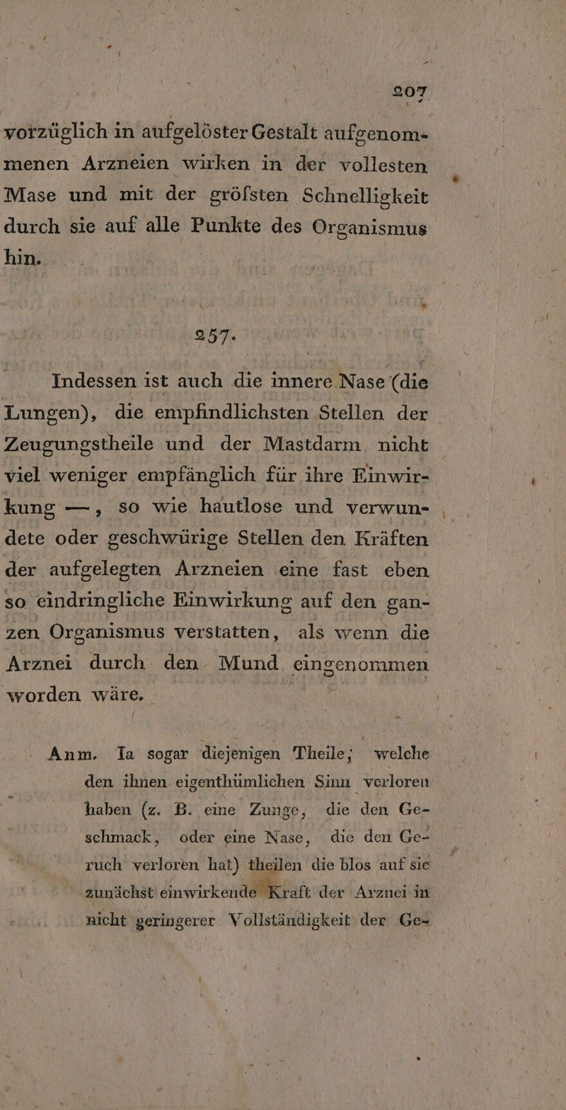 vorzüglich in aufgelöster Gestalt aufgenom- menen Arzneien wirken in der vollesten Mase und mit der grölsten Schnelligkeit durch sie auf alle Punkte des Organismus hin. | 257. Indessen ist auch die innere Nase (die Lungen), die empfindlichsten Stellen der Zeugungstheile und der Mastdarm. nicht viel weniger empfänglich für ihre Einwir- kung —, so wie hautlose und verwun- dete oder geschwürige Stellen den Kräften der aufgelegten Arzneien eine fast eben so eindringliche Einwirkung auf den gan- zen Organismus verstatten, als wenn die Arznei durch den Mund. eingenommen worden wäre, LER, [ Anm, Ta sogar diejenigen Theile; welche den ihnen eigenthümlichen Sinn verloren haben (z. B. eine Zunge, die den Ge- schmack, oder eine Nase, die den Ge- ruch verloren hat) theilen die blos auf sie zunächst änwirkenaölikraft der Arznei n nicht geringerer Vollständigkeit der Ge