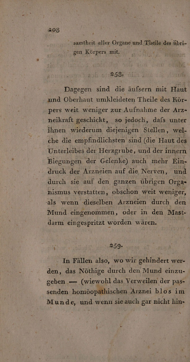 ’ samtheit aller Organe und T’heile des übri- gen Körpers mit. a !  259: Dagegen sind die äufsern mit Haut und Oberhaut nbliilecen Theile des Kör- ‚pers weit weniger zur Aufnahme der Arz- neikraft geschickt, so jedoch, dafs unter ihnen wiederum diejenigen Stellen, wel- che die empfindlichsten sind (die Haut des Unterleibes der Herzgrube, und deri innern Biegungen der Gelenke) auch mehr Ein- druck der Arzneien auf die Nerven, und durch sie auf den ganzen übrigen Orga- nismus verstatten, obschon weit weniger, als wenn -dieselben Arzneien durch den Mund eingenommen, oder in den Mast- darm eingespritzt worden wären. | 259. . In Fällen also, wo wir gehindert wer- den, das Nöthige durch den Mund einzu- geben — ‚(wiewohl das Verweilen der pas- senden homöopälhischen Arznei blos im Munde, und wenn sieauch gar nicht hin- \