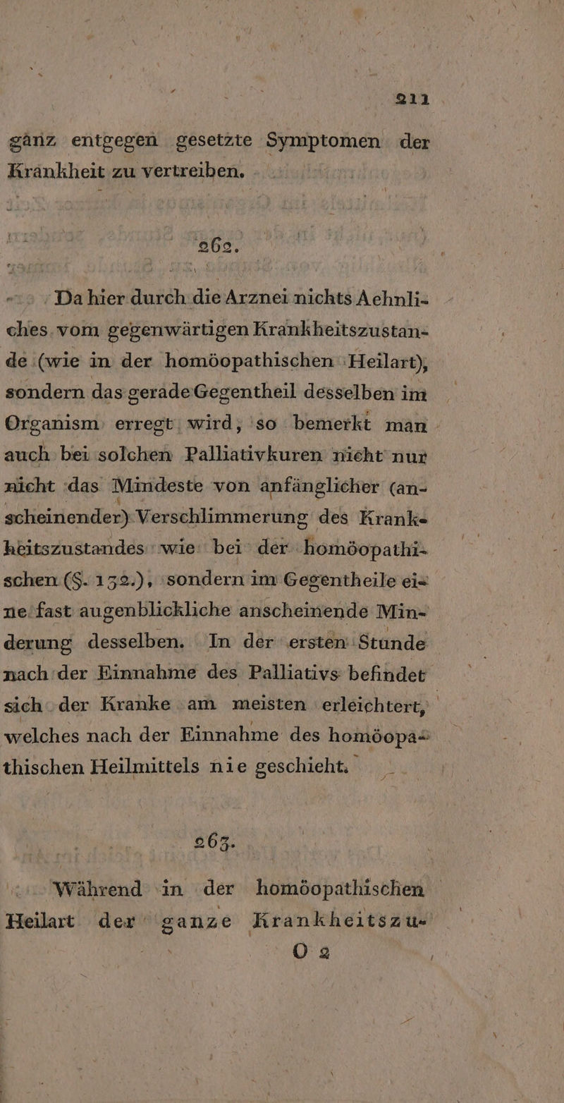 ganz entgegen gesetzte Symptomen der Krankheit zu vertreiben. ebe. ; Da hier durch die Arznei nichts Aehnli- ches. vom gegenwärtigen Krankheitszustan- de (wie in der homöopathischen :Heilart), sondern das gerade Gegentheil desselben im Organısm) erregt, wird, 'so bemerkt man auch bei solchen Palliativkuren nicht nur nicht :das Mindeste von anfänglicher (an- scheinender) Verschlimmerung des Krank- heitszustandes ' wie: bei der homöopathi- schen ($. 132.), ‚sondern im Gegentheile ei- zie'fast augenblickliche anscheinende Min- derung desselben. In der ersten: Stunde nach der Einnahme des Palliativs befindet sich. der Kranke am meisten erleichtert, welches nach der Einnahme des homöopa= thischen Heilmittels nie geschieht. 802. Während in der homöopathischen Heilart der ganze Krankheitszu« O2